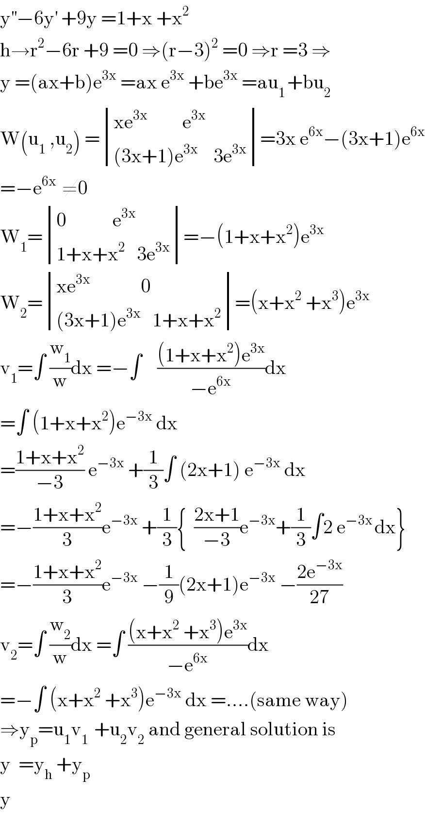 y^(′′) −6y^′  +9y =1+x +x^2   h→r^2 −6r +9 =0 ⇒(r−3)^2  =0 ⇒r =3 ⇒  y =(ax+b)e^(3x)  =ax e^(3x)  +be^(3x)  =au_(1 ) +bu_2   W(u_1  ,u_2 ) = determinant (((xe^(3x)          e^(3x) )),(((3x+1)e^(3x)     3e^(3x) )))=3x e^(6x) −(3x+1)e^(6x)   =−e^(6x )  ≠0  W_1 = determinant (((0            e^(3x) )),((1+x+x^2    3e^(3x) )))=−(1+x+x^2 )e^(3x)   W_2 = determinant (((xe^(3x)              0)),(((3x+1)e^(3x)    1+x+x^2 )))=(x+x^2  +x^3 )e^(3x)   v_1 =∫ (w_1 /w)dx =−∫    (((1+x+x^2 )e^(3x) )/(−e^(6x) ))dx  =∫ (1+x+x^2 )e^(−3x)  dx  =((1+x+x^2 )/(−3)) e^(−3x)  +(1/3)∫ (2x+1) e^(−3x)  dx  =−((1+x+x^2 )/3)e^(−3x)  +(1/3){  ((2x+1)/(−3))e^(−3x) +(1/3)∫2 e^(−3x ) dx}  =−((1+x+x^2 )/3)e^(−3x)  −(1/9)(2x+1)e^(−3x)  −((2e^(−3x) )/(27))  v_2 =∫ (w_2 /w)dx =∫ (((x+x^2  +x^3 )e^(3x) )/(−e^(6x) ))dx  =−∫ (x+x^2  +x^3 )e^(−3x)  dx =....(same way)  ⇒y_p =u_1 v_(1 )  +u_2 v_2  and general solution is  y  =y_h  +y_p   y  