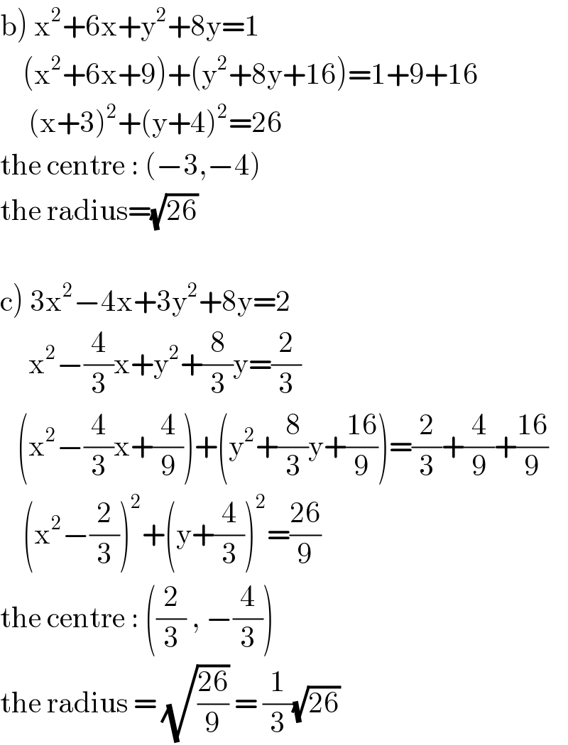 b) x^2 +6x+y^2 +8y=1      (x^2 +6x+9)+(y^2 +8y+16)=1+9+16          (x+3)^2 +(y+4)^2 =26  the centre : (−3,−4)  the radius=(√(26))    c) 3x^2 −4x+3y^2 +8y=2       x^2 −(4/3)x+y^2 +(8/3)y=(2/3)     (x^2 −(4/3)x+(4/9))+(y^2 +(8/3)y+((16)/9))=(2/3)+(4/9)+((16)/9)         (x^2 −(2/3))^2 +(y+(4/3))^2 =((26)/9)  the centre : ((2/3) , −(4/3))  the radius = (√((26)/9)) = (1/3)(√(26))  