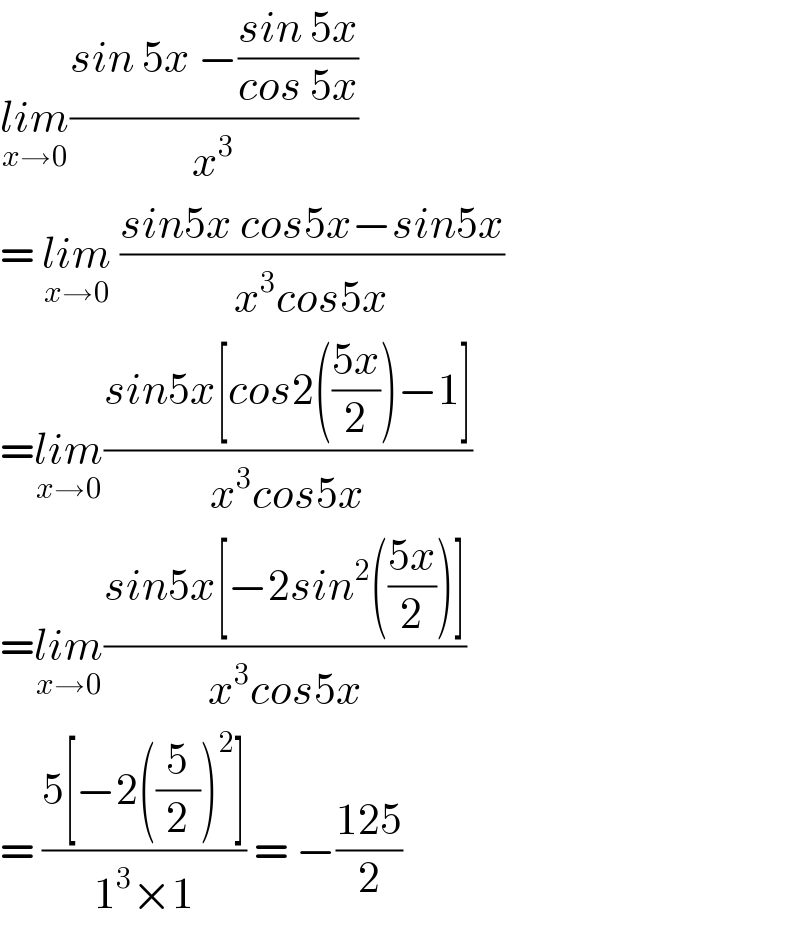 lim_(x→0) ((sin 5x −((sin 5x)/(cos 5x)))/x^3 )  = lim_(x→0)  ((sin5x cos5x−sin5x)/(x^3 cos5x))  =lim_(x→0) ((sin5x[cos2(((5x)/2))−1])/(x^3 cos5x))  =lim_(x→0) ((sin5x[−2sin^2 (((5x)/2))])/(x^3 cos5x))  = ((5[−2((5/2))^2 ])/(1^3 ×1)) = −((125)/2)  