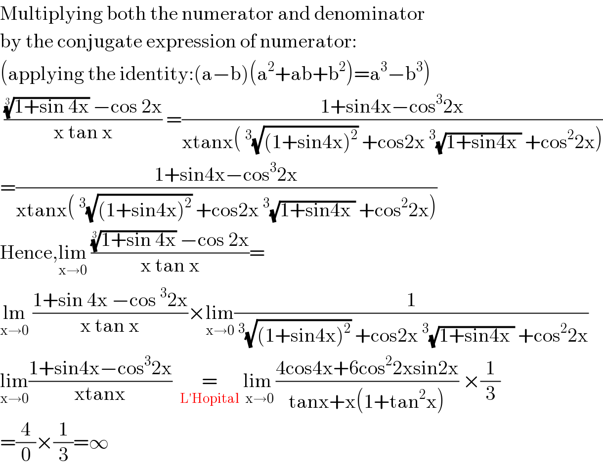 Multiplying both the numerator and denominator  by the conjugate expression of numerator:  (applying the identity:(a−b)(a^2 +ab+b^2 )=a^3 −b^3 )   ((((1+sin 4x))^(1/3)  −cos 2x)/(x tan x)) =((1+sin4x−cos^3 2x)/(xtanx(^3 (√((1+sin4x)^2 )) +cos2x^3 (√(1+sin4x )) +cos^2 2x)))  =((1+sin4x−cos^3 2x)/(xtanx(^3 (√((1+sin4x)^2 )) +cos2x^3 (√(1+sin4x )) +cos^2 2x)))  Hence,lim_(x→0)  ((((1+sin 4x))^(1/3)  −cos 2x)/(x tan x))=  lm_(x→0)  ((1+sin 4x −cos^3 2x)/(x tan x))×lim_(x→0) (1/(^3 (√((1+sin4x)^2 )) +cos2x^3 (√(1+sin4x )) +cos^2 2x))  lim_(x→0) ((1+sin4x−cos^3 2x)/(xtanx))    =  _(L′Hopital)  lim _(x→0) ((4cos4x+6cos^2 2xsin2x)/(tanx+x(1+tan^2 x))) ×(1/3)  =(4/0)×(1/3)=∞  