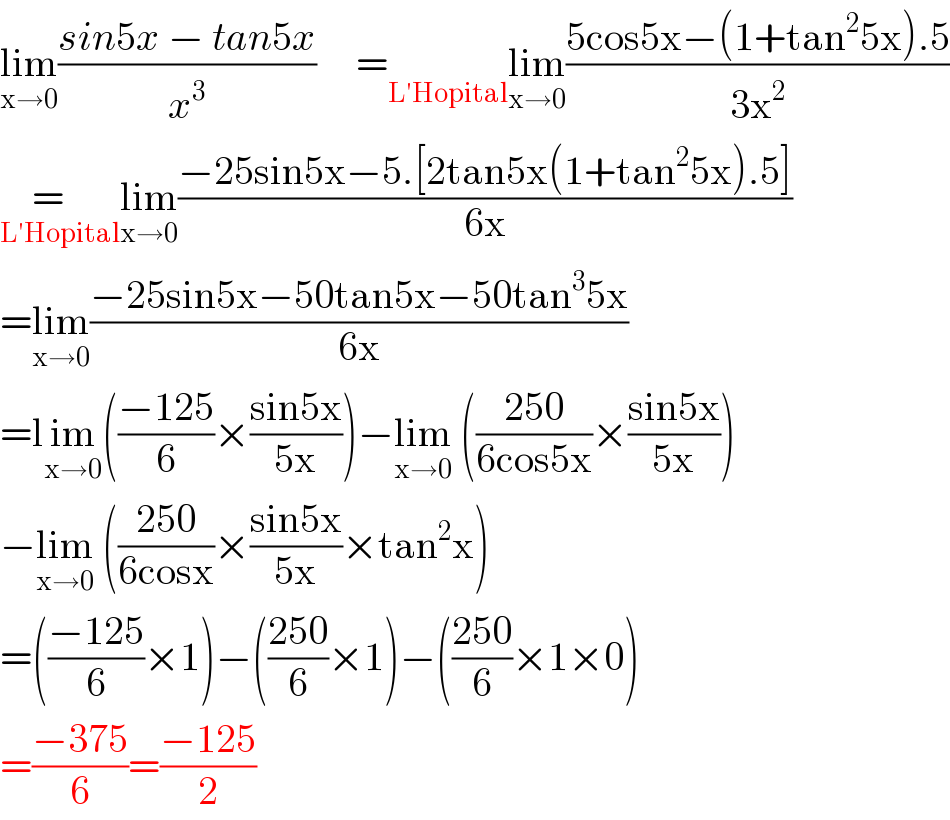 lim_(x→0) ((sin5x − tan5x)/x^3 )     = _(L′Hopital) lim_(x→0) ((5cos5x−(1+tan^2 5x).5)/(3x^2 ))  =   _(L′Hopital) lim_(x→0) ((−25sin5x−5.[2tan5x(1+tan^2 5x).5])/(6x))  =lim_(x→0) ((−25sin5x−50tan5x−50tan^3 5x)/(6x))  =lim_(x→0) (((−125)/6)×((sin5x)/(5x)))−lim_(x→0)  (((250)/(6cos5x))×((sin5x)/(5x)))  −lim_(x→0)  (((250)/(6cosx))×((sin5x)/(5x))×tan^2 x)  =(((−125)/6)×1)−(((250)/6)×1)−(((250)/6)×1×0)  =((−375)/6)=((−125)/2)  