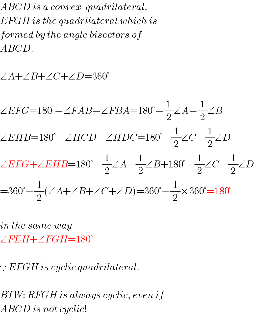 ABCD is a convex  quadrilateral.  EFGH is the quadrilateral which is  formed by the angle bisectors of  ABCD.    ∠A+∠B+∠C+∠D=360°    ∠EFG=180°−∠FAB−∠FBA=180°−(1/2)∠A−(1/2)∠B  ∠EHB=180°−∠HCD−∠HDC=180°−(1/2)∠C−(1/2)∠D  ∠EFG+∠EHB=180°−(1/2)∠A−(1/2)∠B+180°−(1/2)∠C−(1/2)∠D  =360°−(1/2)(∠A+∠B+∠C+∠D)=360°−(1/2)×360°=180°    in the same way  ∠FEH+∠FGH=180°    ∵ EFGH is cyclic quadrilateral.    BTW: RFGH is always cyclic, even if  ABCD is not cyclic!  