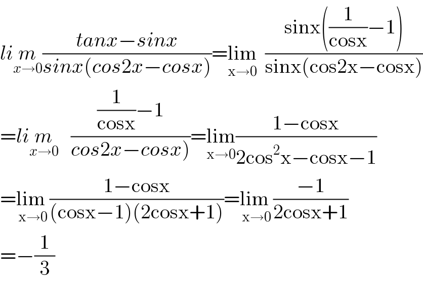 lim_(x→0) ((tanx−sinx)/(sinx(cos2x−cosx)))=lim_(x→0)   ((sinx((1/(cosx))−1))/(sinx(cos2x−cosx)))  =lim_(x→0)    (((1/(cosx))−1)/(cos2x−cosx)))=lim_(x→0) ((1−cosx)/(2cos^2 x−cosx−1))  =lim _(x→0) ((1−cosx)/((cosx−1)(2cosx+1)))=lim _(x→0) ((−1)/(2cosx+1))  =−(1/3)  