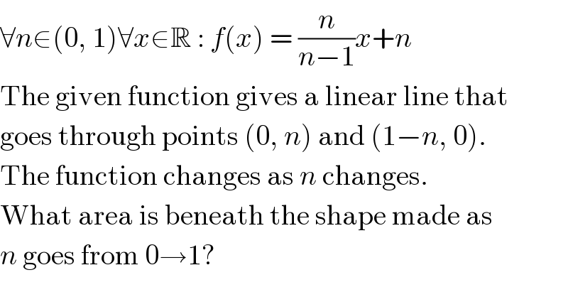 ∀n∈(0, 1)∀x∈R : f(x) = (n/(n−1))x+n  The given function gives a linear line that  goes through points (0, n) and (1−n, 0).  The function changes as n changes.  What area is beneath the shape made as  n goes from 0→1?  