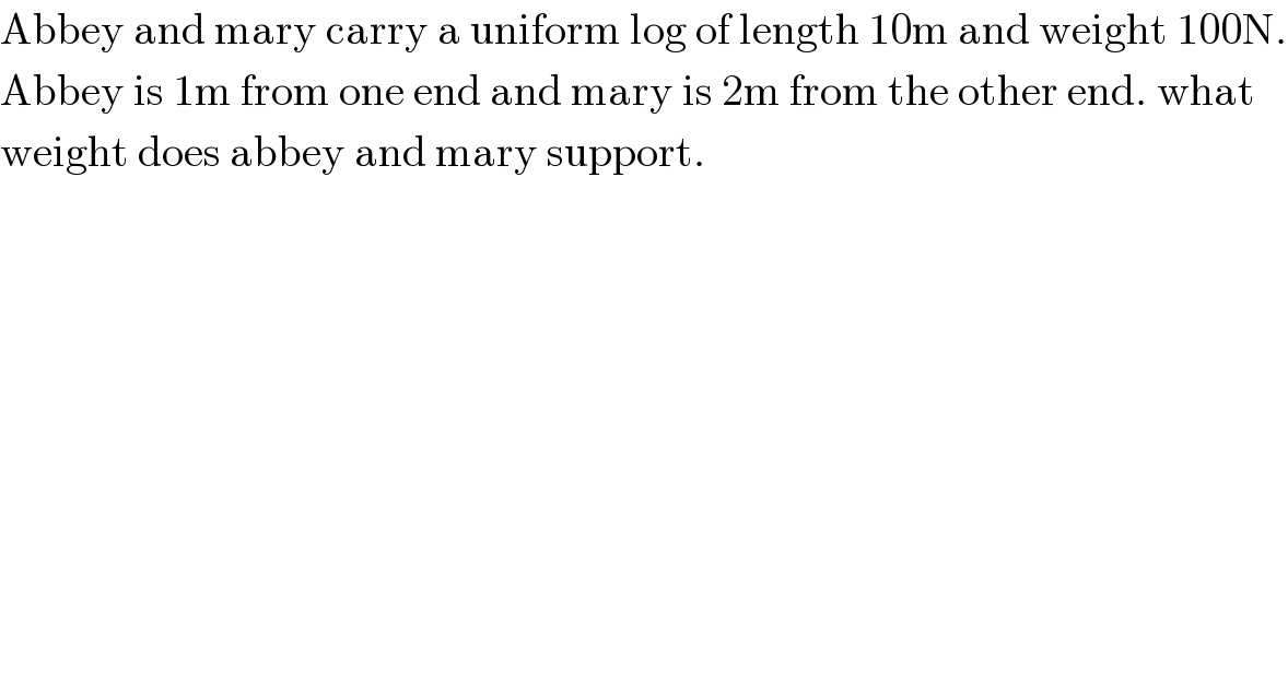 Abbey and mary carry a uniform log of length 10m and weight 100N.  Abbey is 1m from one end and mary is 2m from the other end. what  weight does abbey and mary support.  