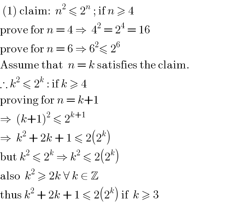  (1) claim:  n^2  ≤ 2^n  ; if n ≥ 4  prove for n = 4 ⇒  4^2  = 2^4  = 16  prove for n = 6 ⇒ 6^2 ≤ 2^6    Assume that  n = k satisfies the claim.  ∴ k^2  ≤ 2^k  : if k ≥ 4  proving for n = k+1  ⇒  (k+1)^2  ≤ 2^(k+1)   ⇒  k^2  + 2k + 1 ≤ 2(2^k )  but k^2  ≤ 2^k  ⇒ k^2  ≤ 2(2^k )  also  k^2  ≥ 2k ∀ k ∈ Z     thus k^2  + 2k + 1 ≤ 2(2^k ) if  k ≥ 3  