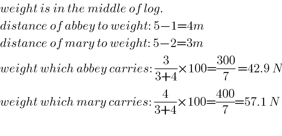 weight is in the middle of log.  distance of abbey to weight: 5−1=4m  distance of mary to weight: 5−2=3m  weight which abbey carries: (3/(3+4))×100=((300)/7) =42.9 N  weight which mary carries: (4/(3+4))×100=((400)/7)=57.1 N    