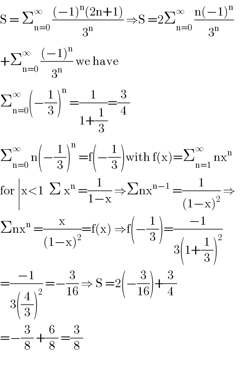 S = Σ_(n=0) ^∞  (((−1)^n (2n+1))/3^n ) ⇒S =2Σ_(n=0) ^∞  ((n(−1)^n )/3^n )  +Σ_(n=0) ^∞  (((−1)^n )/3^n ) we have   Σ_(n=0) ^∞ (−(1/3))^n  =(1/(1+(1/3)))=(3/4)  Σ_(n=0) ^∞  n(−(1/3))^n  =f(−(1/3))with f(x)=Σ_(n=1) ^∞  nx^n   for ∣x<1  Σ x^n  =(1/(1−x)) ⇒Σnx^(n−1)  =(1/((1−x)^2 )) ⇒  Σnx^n  =(x/((1−x)^2 ))=f(x) ⇒f(−(1/3))=((−1)/(3(1+(1/3))^2 ))  =((−1)/(3((4/3))^2 )) =−(3/(16)) ⇒ S =2(−(3/(16)))+(3/4)  =−(3/8) +(6/8) =(3/8)    