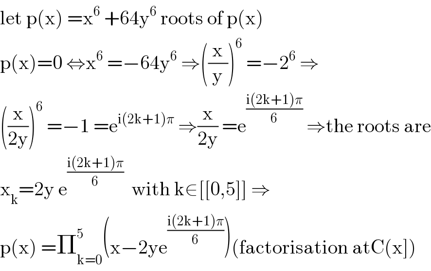 let p(x) =x^6  +64y^6  roots of p(x)  p(x)=0 ⇔x^6  =−64y^6  ⇒((x/y))^6  =−2^6  ⇒  ((x/(2y)))^6  =−1 =e^(i(2k+1)π)  ⇒(x/(2y)) =e^((i(2k+1)π)/6)  ⇒the roots are  x_k =2y e^((i(2k+1)π)/6)   with k∈[[0,5]] ⇒  p(x) =Π_(k=0) ^5 (x−2ye^((i(2k+1)π)/6) )(factorisation atC(x])  