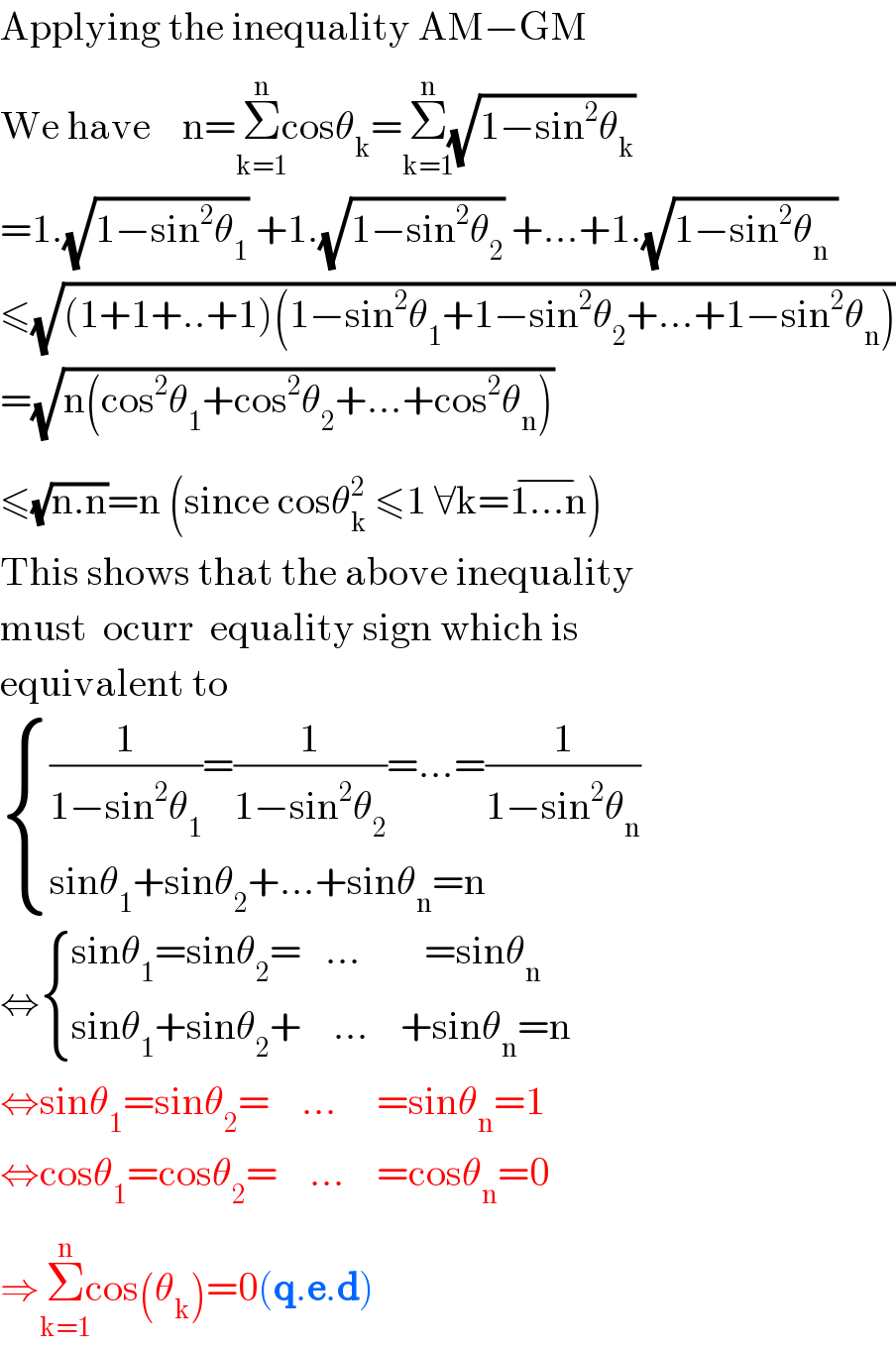 Applying the inequality AM−GM  We have    n=Σ_(k=1) ^(n) cosθ_k =Σ_(k=1) ^(n) (√(1−sin^2 θ_k ))  =1.(√(1−sin^2 θ_1 )) +1.(√(1−sin^2 θ_2 )) +...+1.(√(1−sin^2 θ_n  ))  ≤(√((1+1+..+1)(1−sin^2 θ_1 +1−sin^2 θ_2 +...+1−sin^2 θ_n )))  =(√(n(cos^2 θ_1 +cos^2 θ_2 +...+cos^2 θ_n )))  ≤(√(n.n))=n (since cosθ_k ^2  ≤1 ∀k=1...n^(−) )  This shows that the above inequality  must  ocurr  equality sign which is  equivalent to   { (((1/(1−sin^2 θ_1 ))=(1/(1−sin^2 θ_2 ))=...=(1/(1−sin^2 θ_n )))),((sinθ_1 +sinθ_2 +...+sinθ_n =n)) :}  ⇔ { ((sinθ_1 =sinθ_2 =   ...        =sinθ_n )),((sinθ_1 +sinθ_2 +    ...    +sinθ_n =n)) :}  ⇔sinθ_1 =sinθ_2 =    ...     =sinθ_n =1  ⇔cosθ_1 =cosθ_2 =    ...    =cosθ_n =0  ⇒Σ_(k=1) ^(n) cos(θ_k )=0(q.e.d)   