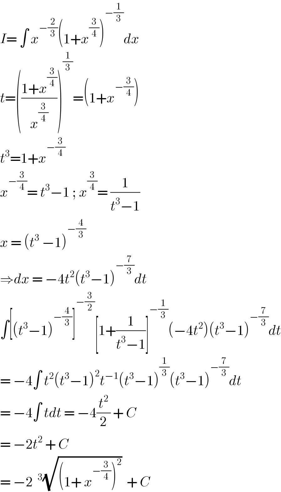 I= ∫ x^(−(2/3)) (1+x^(3/4) )^(−(1/3)) dx  t=(((1+x^(3/4) )/x^(3/4) ))^(1/3) =(1+x^(−(3/4)) )  t^3 =1+x^(−(3/4))   x^(−(3/4)) = t^3 −1 ; x^(3/4) = (1/(t^3 −1))  x = (t^3  −1)^(−(4/3))   ⇒dx = −4t^2 (t^3 −1)^(−(7/3)) dt  ∫[(t^3 −1)^(−(4/3)) ]^(−(3/2)) [1+(1/(t^3 −1))]^(−(1/3)) (−4t^2 )(t^3 −1)^(−(7/3)) dt  = −4∫ t^2 (t^3 −1)^2 t^(−1) (t^3 −1)^(1/3) (t^3 −1)^(−(7/3)) dt  = −4∫ tdt = −4(t^2 /2) + C  = −2t^2  + C  = −2 ^3 (√((1+ x^(−(3/4)) )^2 ))  + C  