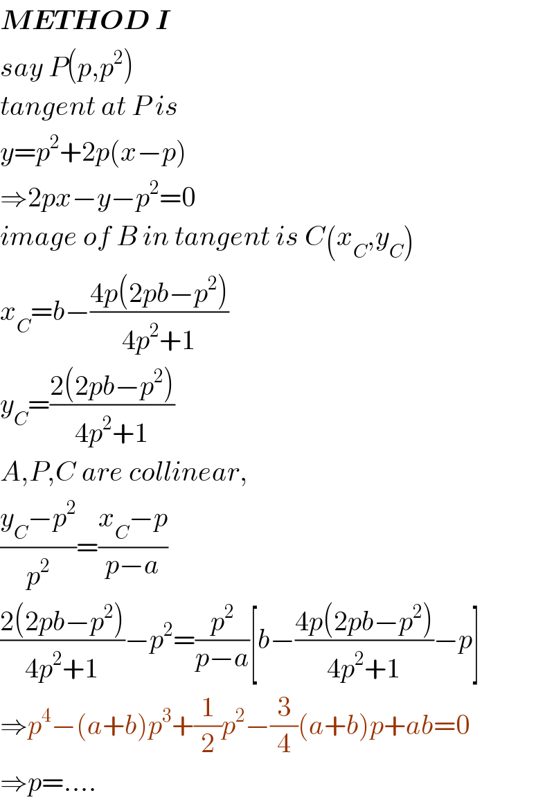 METHOD I  say P(p,p^2 )  tangent at P is  y=p^2 +2p(x−p)  ⇒2px−y−p^2 =0  image of B in tangent is C(x_C ,y_C )  x_C =b−((4p(2pb−p^2 ))/(4p^2 +1))  y_C =((2(2pb−p^2 ))/(4p^2 +1))  A,P,C are collinear,  ((y_C −p^2 )/p^2 )=((x_C −p)/(p−a))  ((2(2pb−p^2 ))/(4p^2 +1))−p^2 =(p^2 /(p−a))[b−((4p(2pb−p^2 ))/(4p^2 +1))−p]  ⇒p^4 −(a+b)p^3 +(1/2)p^2 −(3/4)(a+b)p+ab=0  ⇒p=....  
