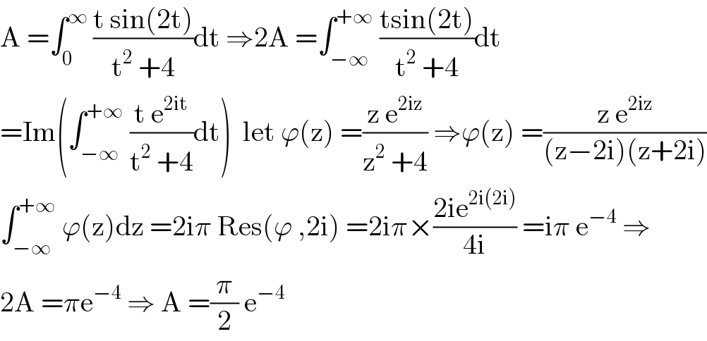 A =∫_0 ^∞  ((t sin(2t))/(t^2  +4))dt ⇒2A =∫_(−∞) ^(+∞)  ((tsin(2t))/(t^2  +4))dt  =Im(∫_(−∞) ^(+∞)  ((t e^(2it) )/(t^2  +4))dt)  let ϕ(z) =((z e^(2iz) )/(z^2  +4)) ⇒ϕ(z) =((z e^(2iz) )/((z−2i)(z+2i)))  ∫_(−∞) ^(+∞)  ϕ(z)dz =2iπ Res(ϕ ,2i) =2iπ×((2ie^(2i(2i)) )/(4i)) =iπ e^(−4)  ⇒  2A =πe^(−4)  ⇒ A =(π/2) e^(−4)    