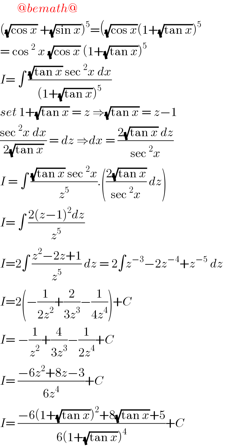        @bemath@  ((√(cos x)) +(√(sin x)))^5 =((√(cos x))(1+(√(tan x)))^5   = cos^2  x (√(cos x)) (1+(√(tan x)))^5   I= ∫ (((√(tan x)) sec^2 x dx)/((1+(√(tan x)))^5 ))   set 1+(√(tan x)) = z ⇒(√(tan x)) = z−1  ((sec^2 x dx)/(2(√(tan x)))) = dz ⇒dx = ((2(√(tan x)) dz)/(sec^2 x))  I = ∫ (((√(tan x)) sec^2 x)/z^5 ).(((2(√(tan x)))/(sec^2 x)) dz)  I= ∫ ((2(z−1)^2 dz)/z^5 )  I=2∫ ((z^2 −2z+1)/z^5 ) dz = 2∫z^(−3) −2z^(−4) +z^(−5)  dz  I=2(−(1/(2z^2 ))+(2/(3z^3 ))−(1/(4z^4 )))+C  I= −(1/z^2 )+(4/(3z^3 ))−(1/(2z^4 ))+C  I= ((−6z^2 +8z−3)/(6z^4 ))+C   I= ((−6(1+(√(tan x)))^2 +8(√(tan x))+5)/(6(1+(√(tan x)))^4 ))+C  