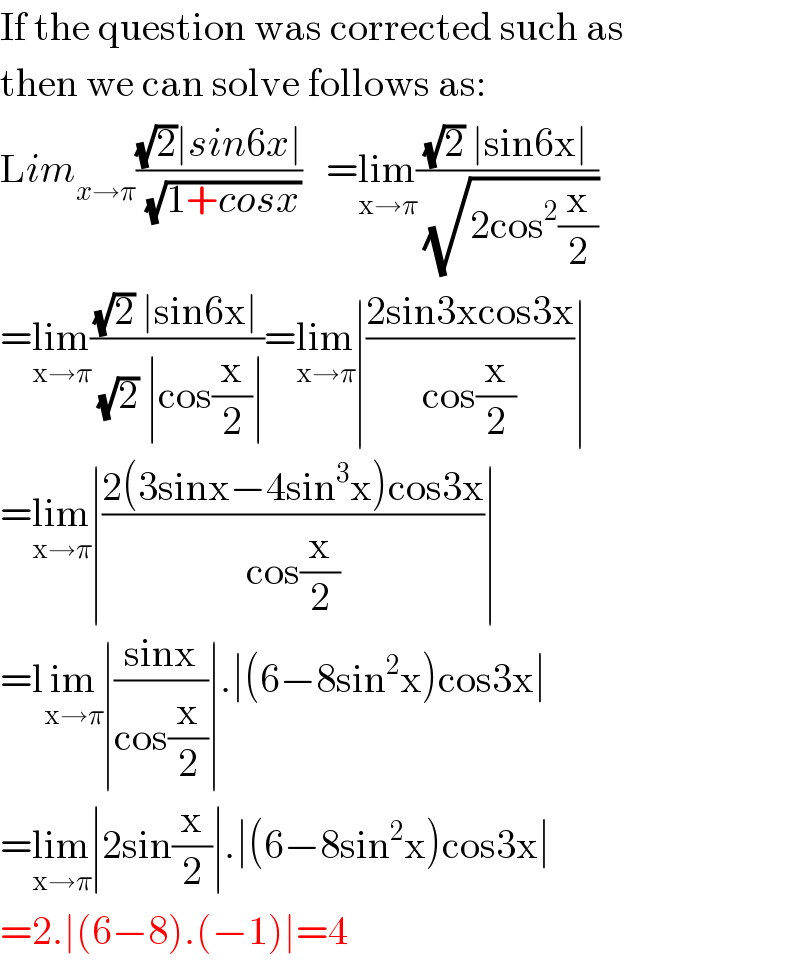 If the question was corrected such as  then we can solve follows as:  Lim_(x→π) (((√2)∣sin6x∣)/(√(1+cosx)))   =lim_(x→π) (((√2) ∣sin6x∣)/(√(2cos^2 (x/2))))  =lim_(x→π) (((√2) ∣sin6x∣)/((√2) ∣cos(x/2)∣))=lim_(x→π) ∣((2sin3xcos3x)/(cos(x/2)))∣  =lim_(x→π) ∣((2(3sinx−4sin^3 x)cos3x)/(cos(x/2)))∣  =lim_(x→π) ∣((sinx)/(cos(x/2)))∣.∣(6−8sin^2 x)cos3x∣  =lim_(x→π) ∣2sin(x/2)∣.∣(6−8sin^2 x)cos3x∣  =2.∣(6−8).(−1)∣=4  