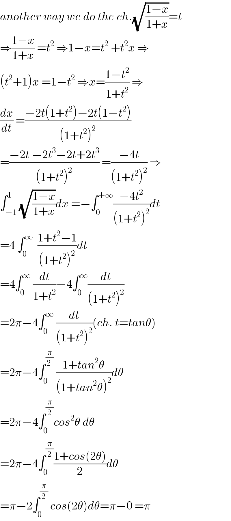 another way we do the ch.(√((1−x)/(1+x)))=t  ⇒((1−x)/(1+x)) =t^2  ⇒1−x=t^2  +t^2 x ⇒  (t^2 +1)x =1−t^2  ⇒x=((1−t^2 )/(1+t^2 )) ⇒  (dx/dt) =((−2t(1+t^2 )−2t(1−t^2 ))/((1+t^2 )^2 ))  =((−2t −2t^3 −2t+2t^3 )/((1+t^2 )^2 )) =((−4t)/((1+t^2 )^2 )) ⇒  ∫_(−1) ^1 (√((1−x)/(1+x)))dx =−∫_0 ^(+∞) ((−4t^2 )/((1+t^2 )^2 ))dt  =4 ∫_0 ^∞   ((1+t^2 −1)/((1+t^2 )^2 ))dt  =4∫_0 ^∞  (dt/(1+t^2 ))−4∫_0 ^∞ (dt/((1+t^2 )^2 ))  =2π−4∫_0 ^∞  (dt/((1+t^2 )^2 ))(ch. t=tanθ)  =2π−4∫_0 ^(π/(2 ))  ((1+tan^2 θ)/((1+tan^2 θ)^2 ))dθ  =2π−4∫_0 ^(π/2) cos^2 θ dθ  =2π−4∫_0 ^(π/2) ((1+cos(2θ))/2)dθ  =π−2∫_0 ^(π/2)  cos(2θ)dθ=π−0 =π  