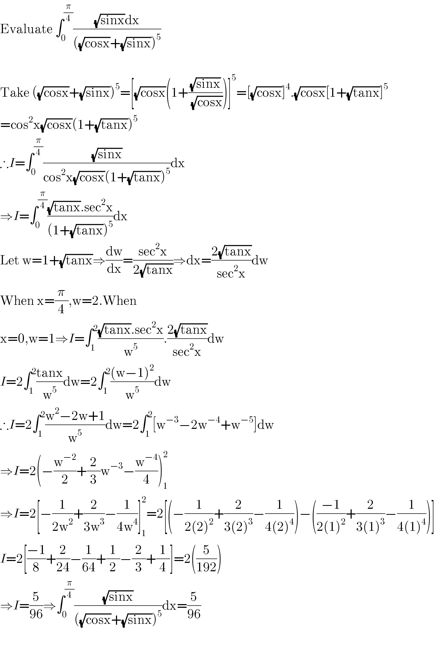 Evaluate ∫_0 ^(π/4) (((√(sinx))dx)/(((√(cosx))+(√(sinx)))^5 ))               Take ((√(cosx))+(√(sinx)))^5 =[(√(cosx))(1+((√(sinx))/(√(cosx))))]^5 =[(√(cosx))]^4 .(√(cosx))[1+(√(tanx))]^5   =cos^2 x(√(cosx))(1+(√(tanx)))^5   ∴I=∫_0 ^(π/4) ((√(sinx))/(cos^2 x(√(cosx))(1+(√(tanx)))^5 ))dx  ⇒I=∫_0 ^(π/4) (((√(tanx)).sec^2 x)/((1+(√(tanx)))^5 ))dx  Let w=1+(√(tanx))⇒(dw/dx)=((sec^2 x)/(2(√(tanx))))⇒dx=((2(√(tanx)))/(sec^2 x))dw  When x=(π/4),w=2.When  x=0,w=1⇒I=∫_1 ^2 (((√(tanx)).sec^2 x)/w^5 ).((2(√(tanx)))/(sec^2 x))dw  I=2∫_1 ^2 ((tanx)/w^5 )dw=2∫_1 ^2 (((w−1)^2 )/w^5 )dw  ∴I=2∫_1 ^2 ((w^2 −2w+1)/w^5 )dw=2∫_1 ^2 [w^(−3) −2w^(−4) +w^(−5) ]dw  ⇒I=2(−(w^(−2) /2)+(2/3)w^(−3) −(w^(−4) /4))_1 ^2   ⇒I=2[−(1/(2w^2 ))+(2/(3w^3 ))−(1/(4w^4 ))]_1 ^2 =2[(−(1/(2(2)^2 ))+(2/(3(2)^3 ))−(1/(4(2)^4 )))−(((−1)/(2(1)^2 ))+(2/(3(1)^3 ))−(1/(4(1)^4 )))]  I=2[((−1)/8)+(2/(24))−(1/(64))+(1/2)−(2/3)+(1/4)]=2((5/(192)))  ⇒I=(5/(96))⇒∫_0 ^(π/4) ((√(sinx))/(((√(cosx))+(√(sinx)))^5 ))dx=(5/(96))    