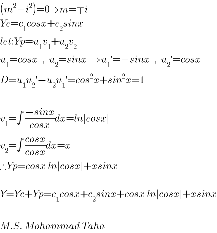 (m^2 −i^2 )=0⇒m=∓i  Yc=c_1 cosx+c_2 sinx  let:Yp=u_1 v_1 +u_2 v_2   u_1 =cosx  ,  u_2 =sinx  ⇒u_1 ′=−sinx  ,  u_2 ′=cosx  D=u_1 u_2 ′−u_2 u_1 ′=cos^2 x+sin^2 x=1    v_1 =∫ ((−sinx)/(cosx))dx=ln∣cosx∣  v_2 =∫ ((cosx)/(cosx))dx=x  ∴Yp=cosx ln∣cosx∣+xsinx    Y=Yc+Yp=c_1 cosx+c_2 sinx+cosx ln∣cosx∣+xsinx    M.S. Mohammad Taha  