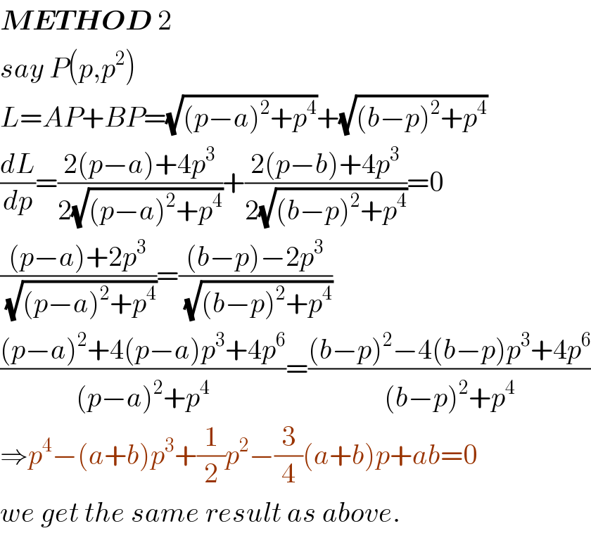 METHOD 2  say P(p,p^2 )  L=AP+BP=(√((p−a)^2 +p^4 ))+(√((b−p)^2 +p^4 ))  (dL/dp)=((2(p−a)+4p^3 )/(2(√((p−a)^2 +p^4 ))))+((2(p−b)+4p^3 )/(2(√((b−p)^2 +p^4 ))))=0  (((p−a)+2p^3 )/(√((p−a)^2 +p^4 )))=(((b−p)−2p^3 )/(√((b−p)^2 +p^4 )))  (((p−a)^2 +4(p−a)p^3 +4p^6 )/((p−a)^2 +p^4 ))=(((b−p)^2 −4(b−p)p^3 +4p^6 )/((b−p)^2 +p^4 ))  ⇒p^4 −(a+b)p^3 +(1/2)p^2 −(3/4)(a+b)p+ab=0  we get the same result as above.  