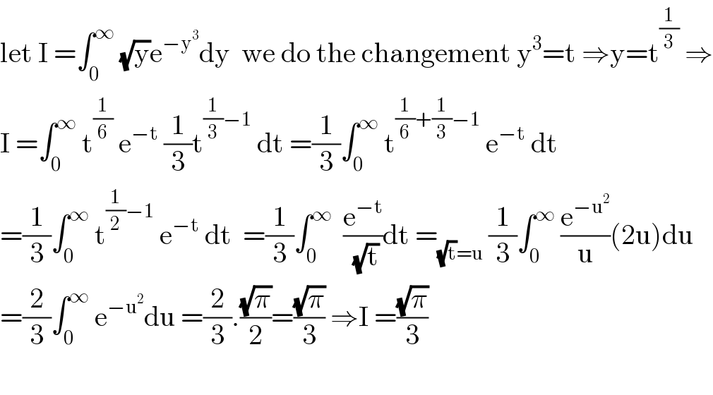 let I =∫_0 ^∞  (√y)e^(−y^3 ) dy  we do the changement y^3 =t ⇒y=t^(1/3)  ⇒  I =∫_0 ^∞  t^(1/6)  e^(−t)  (1/3)t^((1/3)−1)  dt =(1/3)∫_0 ^∞  t^((1/6)+(1/3)−1)  e^(−t)  dt  =(1/3)∫_0 ^∞  t^((1/2)−1)  e^(−t)  dt  =(1/3)∫_0 ^∞   (e^(−t) /(√t))dt =_((√t)=u)  (1/3)∫_0 ^∞  (e^(−u^2 ) /u)(2u)du  =(2/3)∫_0 ^∞  e^(−u^2 ) du =(2/3).((√π)/2)=((√π)/3) ⇒I =((√π)/3)    