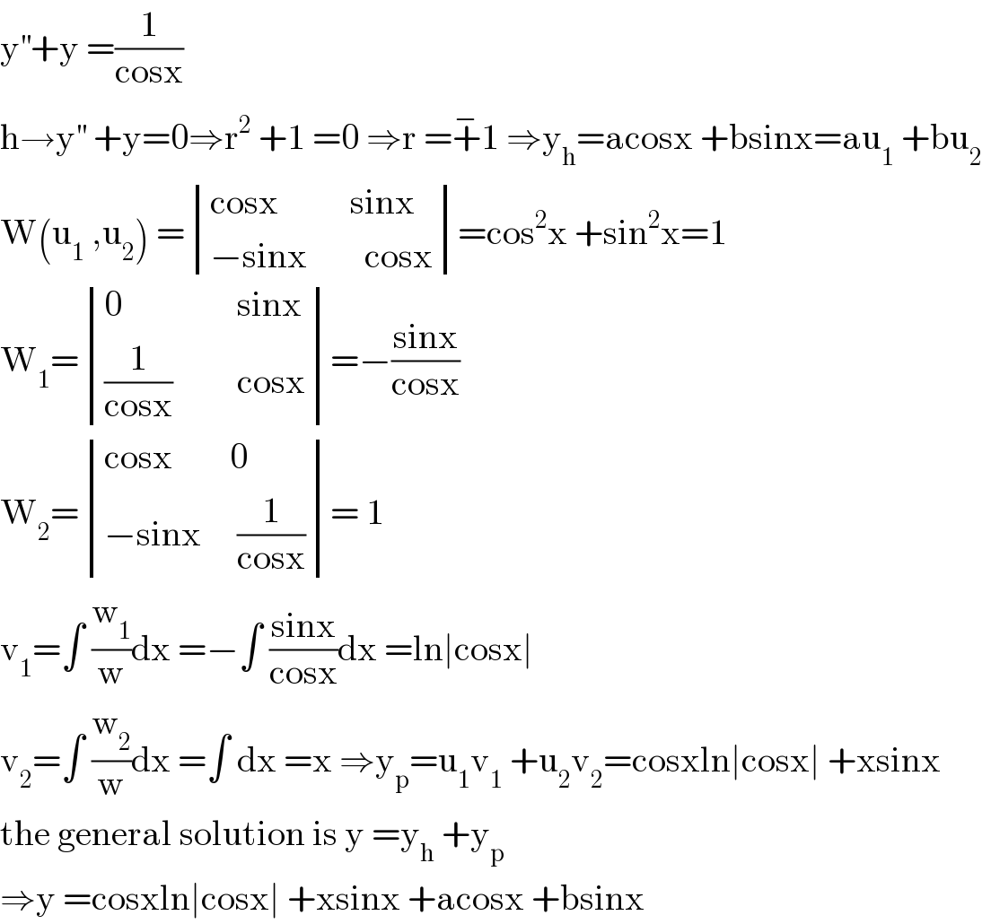 y^(′′) +y =(1/(cosx))  h→y^(′′)  +y=0⇒r^2  +1 =0 ⇒r =+^− 1 ⇒y_h =acosx +bsinx=au_1  +bu_2   W(u_1  ,u_2 ) = determinant (((cosx          sinx)),((−sinx        cosx)))=cos^2 x +sin^2 x=1  W_1 = determinant (((0                sinx)),(((1/(cosx))         cosx)))=−((sinx)/(cosx))  W_2 = determinant (((cosx        0)),((−sinx     (1/(cosx)))))= 1  v_1 =∫ (w_1 /w)dx =−∫ ((sinx)/(cosx))dx =ln∣cosx∣  v_2 =∫ (w_2 /w)dx =∫ dx =x ⇒y_p =u_1 v_1  +u_2 v_2 =cosxln∣cosx∣ +xsinx   the general solution is y =y_h  +y_p   ⇒y =cosxln∣cosx∣ +xsinx +acosx +bsinx  