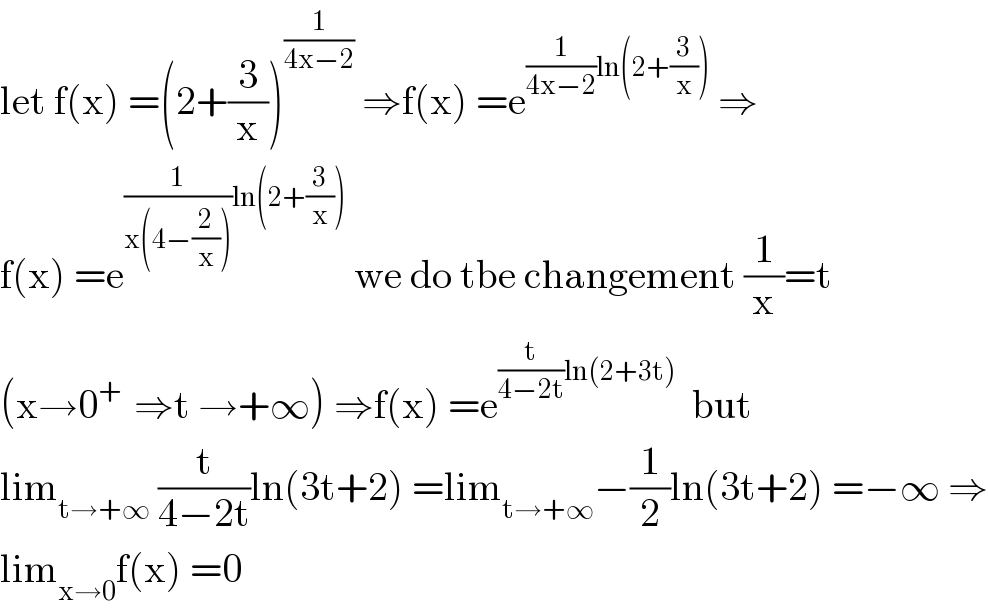 let f(x) =(2+(3/x))^(1/(4x−2))  ⇒f(x) =e^((1/(4x−2))ln(2+(3/x)))  ⇒  f(x) =e^((1/(x(4−(2/x))))ln(2+(3/x)))  we do tbe changement (1/x)=t   (x→0^(+ )  ⇒t →+∞) ⇒f(x) =e^((t/(4−2t))ln(2+3t))   but  lim_(t→+∞)  (t/(4−2t))ln(3t+2) =lim_(t→+∞) −(1/2)ln(3t+2) =−∞ ⇒  lim_(x→0) f(x) =0  