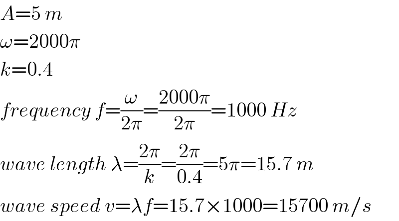 A=5 m  ω=2000π  k=0.4  frequency f=(ω/(2π))=((2000π)/(2π))=1000 Hz  wave length λ=((2π)/k)=((2π)/(0.4))=5π=15.7 m  wave speed v=λf=15.7×1000=15700 m/s  