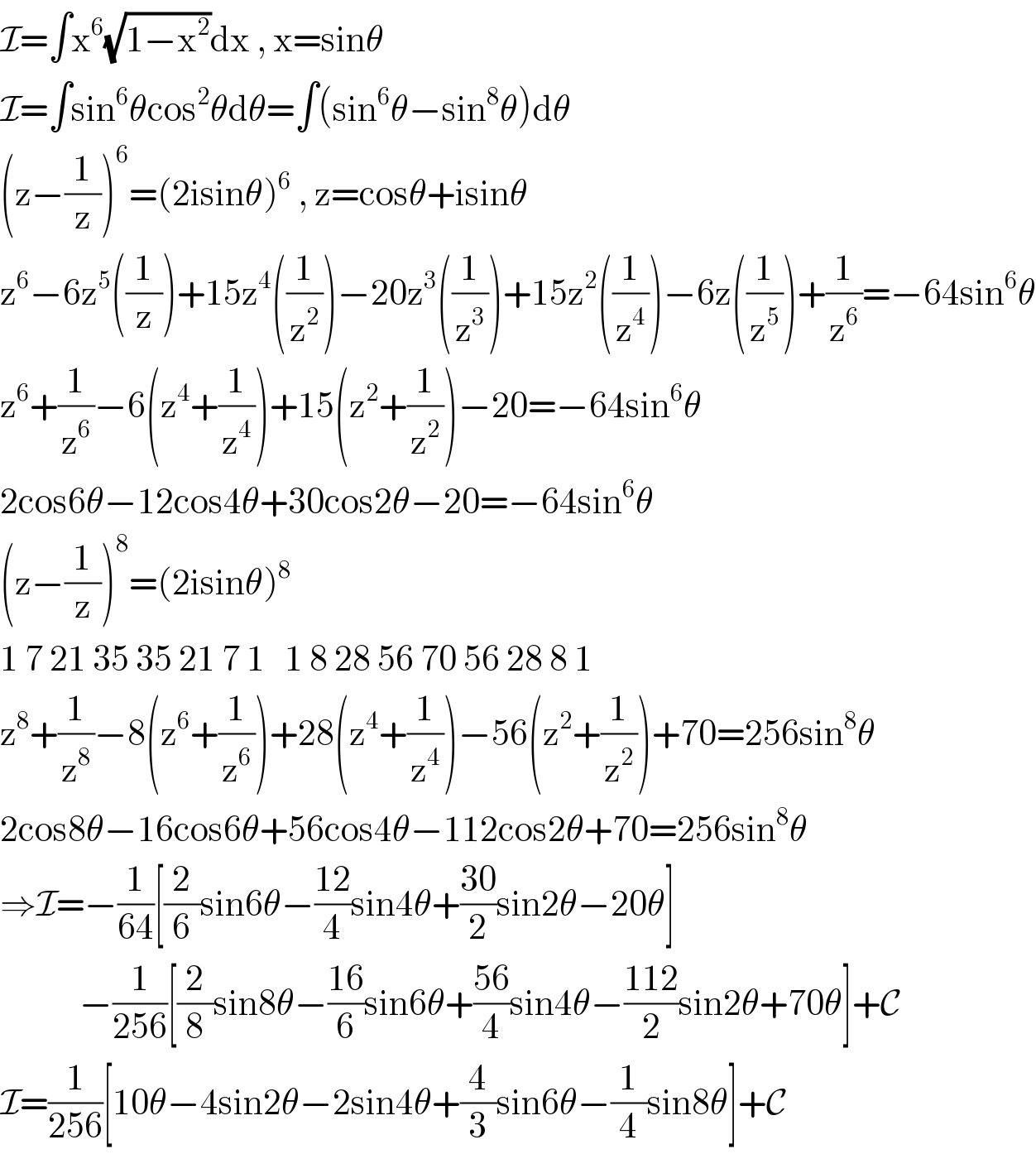 I=∫x^6 (√(1−x^2 ))dx , x=sinθ  I=∫sin^6 θcos^2 θdθ=∫(sin^6 θ−sin^8 θ)dθ  (z−(1/z))^6 =(2isinθ)^6  , z=cosθ+isinθ  z^6 −6z^5 ((1/z))+15z^4 ((1/z^2 ))−20z^3 ((1/z^3 ))+15z^2 ((1/z^4 ))−6z((1/z^5 ))+(1/z^6 )=−64sin^6 θ  z^6 +(1/z^6 )−6(z^4 +(1/z^4 ))+15(z^2 +(1/z^2 ))−20=−64sin^6 θ  2cos6θ−12cos4θ+30cos2θ−20=−64sin^6 θ  (z−(1/z))^8 =(2isinθ)^8   1 7 21 35 35 21 7 1   1 8 28 56 70 56 28 8 1   z^8 +(1/z^8 )−8(z^6 +(1/z^6 ))+28(z^4 +(1/z^4 ))−56(z^2 +(1/z^2 ))+70=256sin^8 θ  2cos8θ−16cos6θ+56cos4θ−112cos2θ+70=256sin^8 θ  ⇒I=−(1/(64))[(2/6)sin6θ−((12)/4)sin4θ+((30)/2)sin2θ−20θ]              −(1/(256))[(2/8)sin8θ−((16)/6)sin6θ+((56)/4)sin4θ−((112)/2)sin2θ+70θ]+C  I=(1/(256))[10θ−4sin2θ−2sin4θ+(4/3)sin6θ−(1/4)sin8θ]+C  