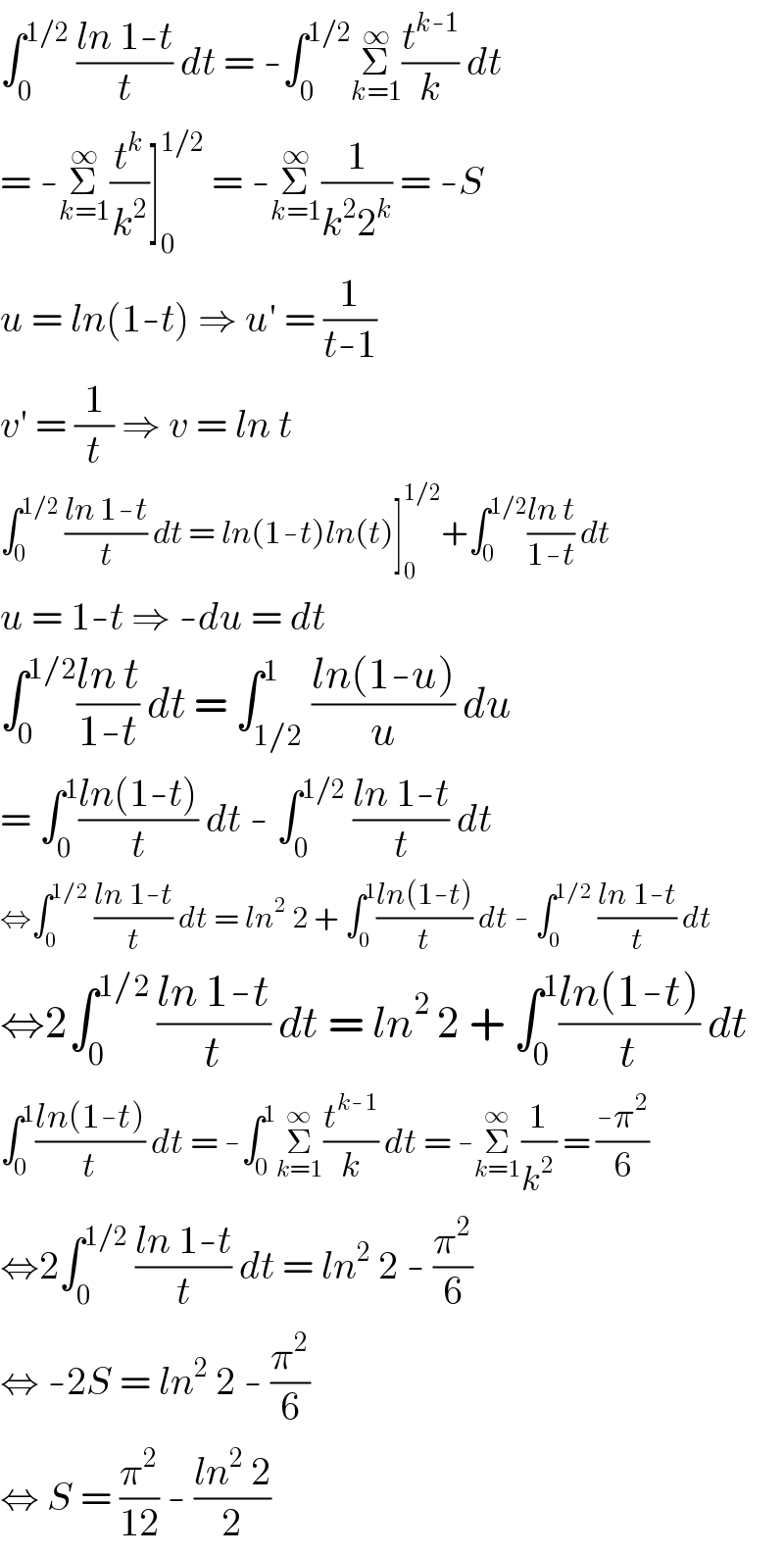 ∫_0 ^(1/2)  ((ln 1-t)/t) dt = -∫_0 ^(1/2) Σ_(k=1) ^∞ (t^(k-1) /k) dt  = -Σ_(k=1) ^∞ (t^k /k^2 )]_0 ^(1/2)  = -Σ_(k=1) ^∞ (1/(k^2 2^k )) = -S  u = ln(1-t) ⇒ u′ = (1/(t-1))  v′ = (1/t) ⇒ v = ln t  ∫_0 ^(1/2)  ((ln 1-t)/t) dt = ln(1-t)ln(t)]_0 ^(1/2) +∫_0 ^(1/2) ((ln t)/(1-t)) dt  u = 1-t ⇒ -du = dt  ∫_0 ^(1/2) ((ln t)/(1-t)) dt = ∫_(1/2) ^1 ((ln(1-u))/u) du  = ∫_0 ^1 ((ln(1-t))/t) dt - ∫_0 ^(1/2)  ((ln 1-t)/t) dt  ⇔∫_0 ^(1/2)  ((ln 1-t)/t) dt = ln^2  2 + ∫_0 ^1 ((ln(1-t))/t) dt - ∫_0 ^(1/2)  ((ln 1-t)/t) dt  ⇔2∫_0 ^(1/2)  ((ln 1-t)/t) dt = ln^2  2 + ∫_0 ^1 ((ln(1-t))/t) dt  ∫_0 ^1 ((ln(1-t))/t) dt = -∫_0 ^1 Σ_(k=1) ^∞ (t^(k-1) /k) dt = -Σ_(k=1) ^∞ (1/k^2 ) = ((-π^2 )/6)  ⇔2∫_0 ^(1/2)  ((ln 1-t)/t) dt = ln^2  2 - (π^2 /6)  ⇔ -2S = ln^2  2 - (π^2 /6)  ⇔ S = (π^2 /(12)) - ((ln^2  2)/2)  