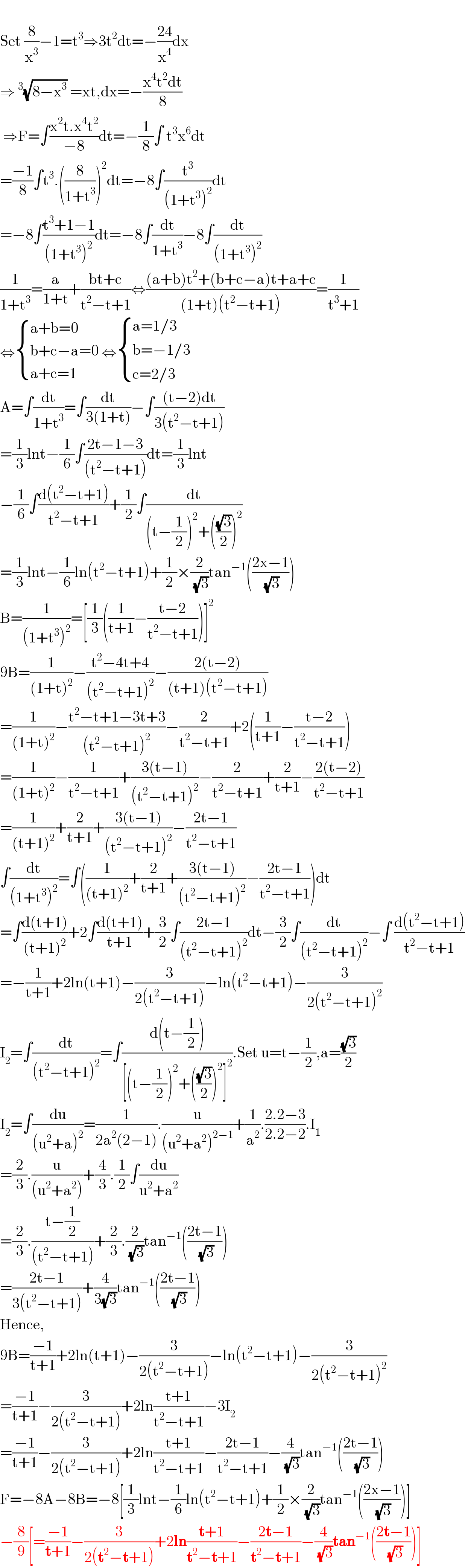   Set (8/x^3 )−1=t^3 ⇒3t^2 dt=−((24)/x^4 )dx  ⇒^3 (√(8−x^3 )) =xt,dx=−((x^4 t^2 dt)/8)   ⇒F=∫((x^2 t.x^4 t^2 )/(−8))dt=−(1/8)∫ t^3 x^6 dt  =((−1)/8)∫t^3 .((8/(1+t^3 )))^2 dt=−8∫(t^3 /((1+t^3 )^2 ))dt  =−8∫((t^3 +1−1)/((1+t^3 )^2 ))dt=−8∫(dt/(1+t^3 ))−8∫(dt/((1+t^3 )^2 ))  (1/(1+t^3 ))=(a/(1+t))+((bt+c)/(t^2 −t+1))⇔(((a+b)t^2 +(b+c−a)t+a+c)/((1+t)(t^2 −t+1)))=(1/(t^3 +1))  ⇔ { ((a+b=0)),((b+c−a=0)),((a+c=1)) :} ⇔ { ((a=1/3)),((b=−1/3)),((c=2/3)) :}  A=∫(dt/(1+t^3 ))=∫(dt/(3(1+t)))−∫(((t−2)dt)/(3(t^2 −t+1)))  =(1/3)lnt−(1/6)∫((2t−1−3)/((t^2 −t+1)))dt=(1/3)lnt  −(1/6)∫((d(t^2 −t+1))/(t^2 −t+1))+(1/2)∫(dt/((t−(1/2))^2 +(((√3)/2))^2 ))  =(1/3)lnt−(1/6)ln(t^2 −t+1)+(1/2)×(2/( (√3)))tan^(−1) (((2x−1)/( (√3))))  B=(1/((1+t^3 )^2 ))=[(1/3)((1/(t+1))−((t−2)/(t^2 −t+1)))]^2   9B=(1/((1+t)^2 ))−((t^2 −4t+4)/((t^2 −t+1)^2 ))−((2(t−2))/((t+1)(t^2 −t+1)))  =(1/((1+t)^2 ))−((t^2 −t+1−3t+3)/((t^2 −t+1)^2 ))−(2/(t^2 −t+1))+2((1/(t+1))−((t−2)/(t^2 −t+1)))  =(1/((1+t)^2 ))−(1/(t^2 −t+1))+((3(t−1))/((t^2 −t+1)^2 ))−(2/(t^2 −t+1))+(2/(t+1))−((2(t−2))/(t^2 −t+1))  =(1/((t+1)^2 ))+(2/(t+1))+((3(t−1))/((t^2 −t+1)^2 ))−((2t−1)/(t^2 −t+1))  ∫(dt/((1+t^3 )^2 ))=∫((1/((t+1)^2 ))+(2/(t+1))+((3(t−1))/((t^2 −t+1)^2 ))−((2t−1)/(t^2 −t+1)))dt  =∫((d(t+1))/((t+1)^2 ))+2∫((d(t+1))/(t+1))+(3/2)∫((2t−1)/((t^2 −t+1)^2 ))dt−(3/2)∫(dt/((t^2 −t+1)^2 ))−∫ ((d(t^2 −t+1))/(t^2 −t+1))  =−(1/(t+1))+2ln(t+1)−(3/(2(t^2 −t+1)))−ln(t^2 −t+1)−(3/(2(t^2 −t+1)^2 ))  I_2 =∫(dt/((t^2 −t+1)^2 ))=∫((d(t−(1/2)))/([(t−(1/2))^2 +(((√3)/2))^2 ]^2 )).Set u=t−(1/2),a=((√3)/2)  I_2 =∫(du/((u^2 +a)^2 ))=(1/(2a^2 (2−1))).(u/((u^2 +a^2 )^(2−1) ))+(1/a^2 ).((2.2−3)/(2.2−2)).I_1   =(2/3).(u/((u^2 +a^2 )))+(4/3).(1/2)∫(du/(u^2 +a^2 ))  =(2/3).((t−(1/2))/((t^2 −t+1)))+(2/3).(2/( (√3)))tan^(−1) (((2t−1)/( (√3))))  =((2t−1)/(3(t^2 −t+1)))+(4/(3(√3)))tan^(−1) (((2t−1)/( (√3))))  Hence,  9B=((−1)/(t+1))+2ln(t+1)−(3/(2(t^2 −t+1)))−ln(t^2 −t+1)−(3/(2(t^2 −t+1)^2 ))  =((−1)/(t+1))−(3/(2(t^2 −t+1)))+2ln((t+1)/(t^2 −t+1))−3I_2   =((−1)/(t+1))−(3/(2(t^2 −t+1)))+2ln((t+1)/(t^2 −t+1))−((2t−1)/(t^2 −t+1))−(4/( (√3)))tan^(−1) (((2t−1)/( (√3))))  F=−8A−8B=−8[(1/3)lnt−(1/6)ln(t^2 −t+1)+(1/2)×(2/( (√3)))tan^(−1) (((2x−1)/( (√3))))]  −(8/9)[=((−1)/(t+1))−(3/(2(t^2 −t+1)))+2ln((t+1)/(t^2 −t+1))−((2t−1)/(t^2 −t+1))−(4/( (√3)))tan^(−1) (((2t−1)/( (√3))))]  