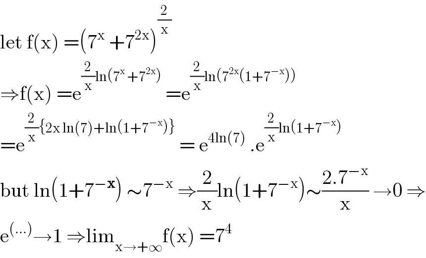 let f(x) =(7^x  +7^(2x) )^(2/x)   ⇒f(x) =e^((2/x)ln(7^x  +7^(2x) ))  =e^((2/x)ln(7^(2x) (1+7^(−x) )))   =e^((2/x){2x ln(7)+ln(1+7^(−x) )})  = e^(4ln(7))  .e^((2/x)ln(1+7^(−x) ))   but ln(1+7^(−x) ) ∼7^(−x)  ⇒(2/x)ln(1+7^(−x) )∼((2.7^(−x) )/x) →0 ⇒  e^((...)) →1 ⇒lim_(x→+∞) f(x) =7^4   