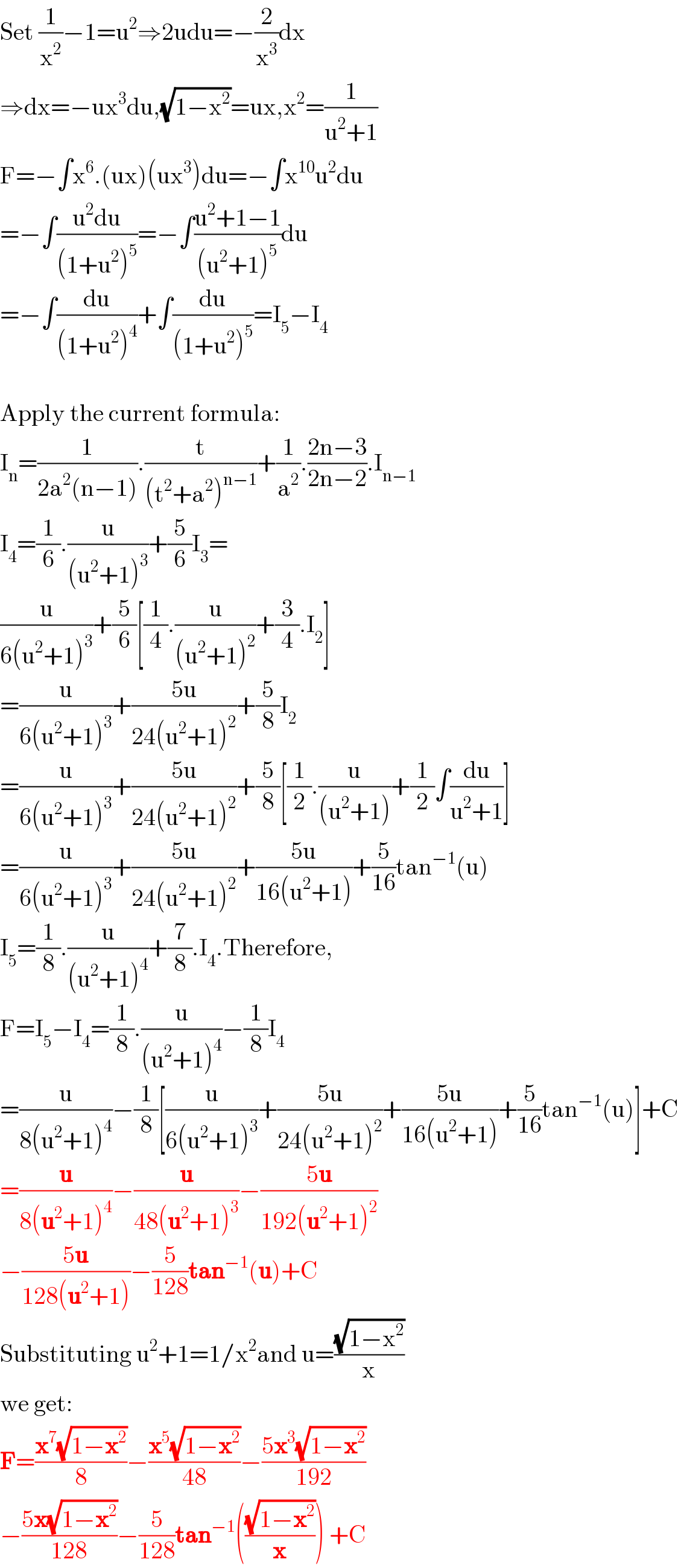 Set (1/x^2 )−1=u^2 ⇒2udu=−(2/x^3 )dx  ⇒dx=−ux^3 du,(√(1−x^2 ))=ux,x^2 =(1/(u^2 +1))  F=−∫x^6 .(ux)(ux^3 )du=−∫x^(10) u^2 du  =−∫((u^2 du)/((1+u^2 )^5 ))=−∫((u^2 +1−1)/((u^2 +1)^5 ))du  =−∫(du/((1+u^2 )^4 ))+∫(du/((1+u^2 )^5 ))=I_5 −I_4     Apply the current formula:  I_n =(1/(2a^2 (n−1))).(t/((t^2 +a^2 )^(n−1) ))+(1/a^2 ).((2n−3)/(2n−2)).I_(n−1)   I_4 =(1/6).(u/((u^2 +1)^3 ))+(5/6)I_3 =  (u/(6(u^2 +1)^3 ))+(5/6)[(1/4).(u/((u^2 +1)^2 ))+(3/4).I_2 ]  =(u/(6(u^2 +1)^3 ))+((5u)/(24(u^2 +1)^2 ))+(5/8)I_2   =(u/(6(u^2 +1)^3 ))+((5u)/(24(u^2 +1)^2 ))+(5/8)[(1/2).(u/((u^2 +1)))+(1/2)∫(du/(u^2 +1))]  =(u/(6(u^2 +1)^3 ))+((5u)/(24(u^2 +1)^2 ))+((5u)/(16(u^2 +1)))+(5/(16))tan^(−1) (u)  I_5 =(1/8).(u/((u^2 +1)^4 ))+(7/8).I_4 .Therefore,  F=I_5 −I_4 =(1/8).(u/((u^2 +1)^4 ))−(1/8)I_4   =(u/(8(u^2 +1)^4 ))−(1/8)[(u/(6(u^2 +1)^3 ))+((5u)/(24(u^2 +1)^2 ))+((5u)/(16(u^2 +1)))+(5/(16))tan^(−1) (u)]+C  =(u/(8(u^2 +1)^4 ))−(u/(48(u^2 +1)^3 ))−((5u)/(192(u^2 +1)^2 ))   −((5u)/(128(u^2 +1)))−(5/(128))tan^(−1) (u)+C  Substituting u^2 +1=1/x^2 and u=((√(1−x^2 ))/x)  we get:  F=((x^7 (√(1−x^2 )))/8)−((x^5 (√(1−x^2 )))/(48))−((5x^3 (√(1−x^2 )))/(192))  −((5x(√(1−x^2 )))/(128))−(5/(128))tan^(−1) (((√(1−x^2 ))/x)) +C  