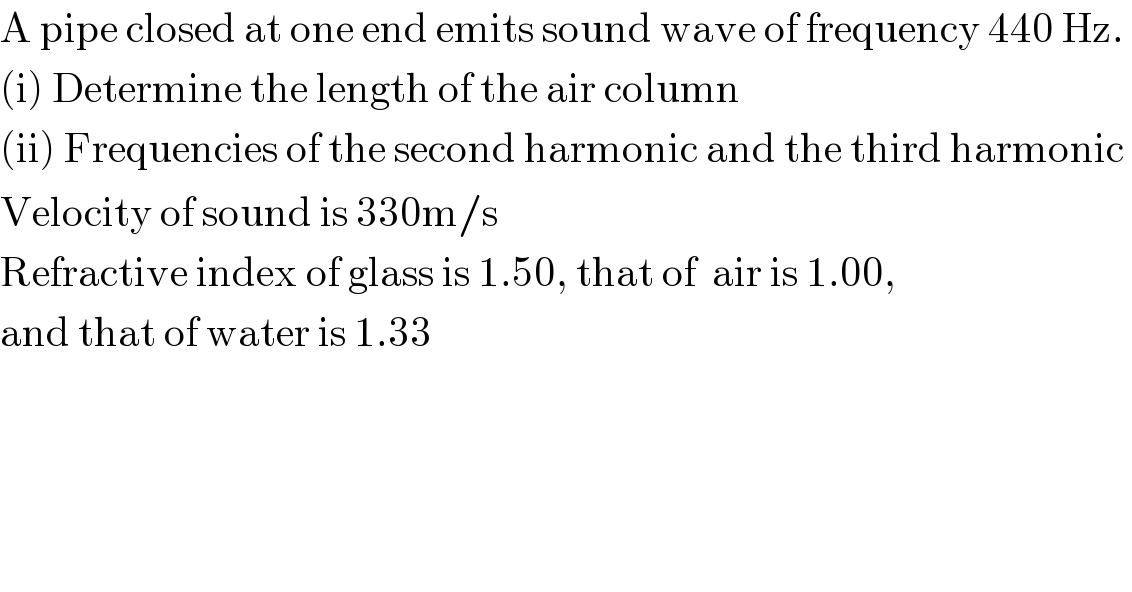 A pipe closed at one end emits sound wave of frequency 440 Hz.   (i) Determine the length of the air column  (ii) Frequencies of the second harmonic and the third harmonic  Velocity of sound is 330m/s  Refractive index of glass is 1.50, that of  air is 1.00,   and that of water is 1.33  