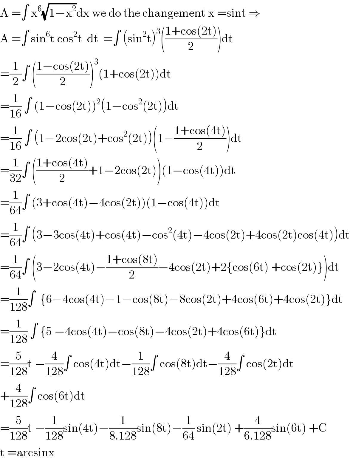 A =∫ x^6 (√(1−x^2 ))dx we do the changement x =sint ⇒  A =∫ sin^6 t cos^2 t  dt  =∫ (sin^2 t)^3 (((1+cos(2t))/2))dt  =(1/2)∫ (((1−cos(2t))/2))^3 (1+cos(2t))dt  =(1/(16)) ∫ (1−cos(2t))^2 (1−cos^2 (2t))dt  =(1/(16)) ∫ (1−2cos(2t)+cos^2 (2t))(1−((1+cos(4t))/2))dt  =(1/(32))∫ (((1+cos(4t))/2)+1−2cos(2t))(1−cos(4t))dt  =(1/(64))∫ (3+cos(4t)−4cos(2t))(1−cos(4t))dt  =(1/(64))∫ (3−3cos(4t)+cos(4t)−cos^2 (4t)−4cos(2t)+4cos(2t)cos(4t))dt  =(1/(64))∫ (3−2cos(4t)−((1+cos(8t))/2)−4cos(2t)+2{cos(6t) +cos(2t)})dt  =(1/(128))∫  {6−4cos(4t)−1−cos(8t)−8cos(2t)+4cos(6t)+4cos(2t)}dt  =(1/(128)) ∫ {5 −4cos(4t)−cos(8t)−4cos(2t)+4cos(6t)}dt  =(5/(128))t −(4/(128))∫ cos(4t)dt−(1/(128))∫ cos(8t)dt−(4/(128))∫ cos(2t)dt  +(4/(128))∫ cos(6t)dt  =(5/(128))t −(1/(128))sin(4t)−(1/(8.128))sin(8t)−(1/(64)) sin(2t) +(4/(6.128))sin(6t) +C  t =arcsinx  