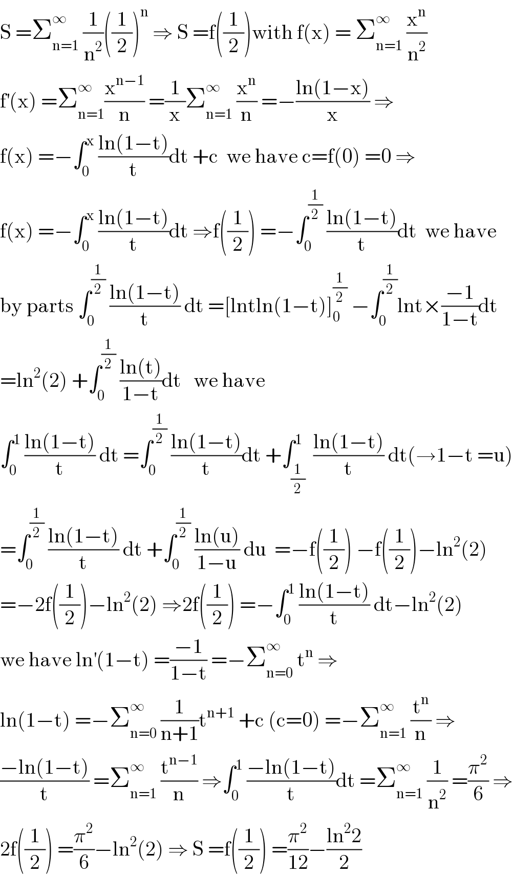 S =Σ_(n=1) ^∞  (1/n^2 )((1/2))^n  ⇒ S =f((1/2))with f(x) = Σ_(n=1) ^∞  (x^n /n^2 )  f^′ (x) =Σ_(n=1) ^∞ (x^(n−1) /n) =(1/x)Σ_(n=1) ^∞  (x^n /n) =−((ln(1−x))/x) ⇒  f(x) =−∫_0 ^x  ((ln(1−t))/t)dt +c  we have c=f(0) =0 ⇒  f(x) =−∫_0 ^x  ((ln(1−t))/t)dt ⇒f((1/2)) =−∫_0 ^(1/2)  ((ln(1−t))/t)dt  we have  by parts ∫_0 ^(1/2)  ((ln(1−t))/t) dt =[lntln(1−t)]_0 ^(1/2)  −∫_0 ^(1/2) lnt×((−1)/(1−t))dt  =ln^2 (2) +∫_0 ^(1/2)  ((ln(t))/(1−t))dt   we have  ∫_0 ^1  ((ln(1−t))/t) dt =∫_0 ^(1/2)  ((ln(1−t))/t)dt +∫_(1/2) ^1  ((ln(1−t))/t) dt(→1−t =u)  =∫_0 ^(1/2)  ((ln(1−t))/t) dt +∫_0 ^(1/2)  ((ln(u))/(1−u)) du  =−f((1/2)) −f((1/2))−ln^2 (2)  =−2f((1/2))−ln^2 (2) ⇒2f((1/2)) =−∫_0 ^1  ((ln(1−t))/t) dt−ln^2 (2)  we have ln^′ (1−t) =((−1)/(1−t)) =−Σ_(n=0) ^∞  t^n  ⇒  ln(1−t) =−Σ_(n=0) ^∞  (1/(n+1))t^(n+1)  +c (c=0) =−Σ_(n=1) ^∞  (t^n /n) ⇒  ((−ln(1−t))/t) =Σ_(n=1) ^∞  (t^(n−1) /n) ⇒∫_0 ^1  ((−ln(1−t))/t)dt =Σ_(n=1) ^∞  (1/n^2 ) =(π^2 /6) ⇒  2f((1/2)) =(π^2 /6)−ln^2 (2) ⇒ S =f((1/2)) =(π^2 /(12))−((ln^2 2)/2)  