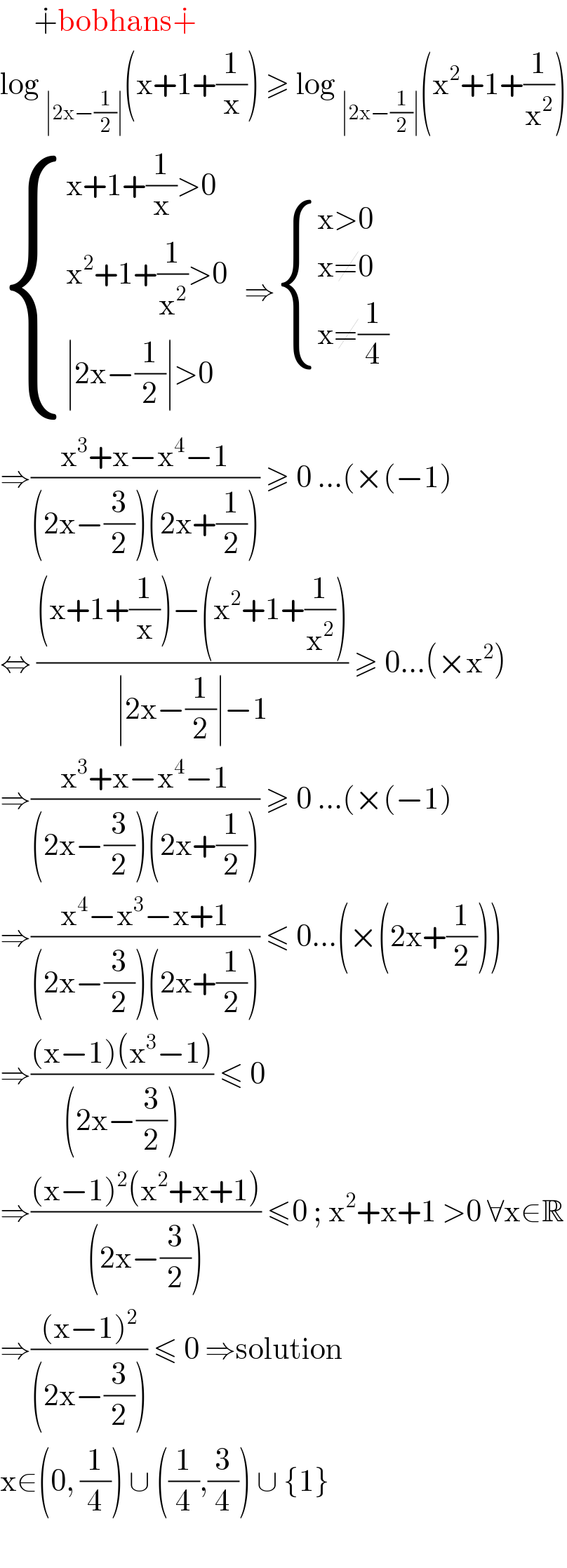       ∔bobhans∔  log _(∣2x−(1/2)∣) (x+1+(1/x)) ≥ log _(∣2x−(1/2)∣) (x^2 +1+(1/x^2 ))   { ((x+1+(1/x)>0)),((x^2 +1+(1/x^2 )>0)),((∣2x−(1/2)∣>0)) :}   ⇒ { ((x>0)),((x≠0)),((x≠(1/4))) :}  ⇒((x^3 +x−x^4 −1)/((2x−(3/2))(2x+(1/2)))) ≥ 0 ...(×(−1)  ⇔ (((x+1+(1/x))−(x^2 +1+(1/x^2 )))/(∣2x−(1/2)∣−1)) ≥ 0...(×x^2 )  ⇒((x^3 +x−x^4 −1)/((2x−(3/2))(2x+(1/2)))) ≥ 0 ...(×(−1)  ⇒((x^4 −x^3 −x+1)/((2x−(3/2))(2x+(1/2)))) ≤ 0...(×(2x+(1/2)))  ⇒(((x−1)(x^3 −1))/((2x−(3/2)))) ≤ 0   ⇒(((x−1)^2 (x^2 +x+1))/((2x−(3/2)))) ≤0 ; x^2 +x+1 >0 ∀x∈R  ⇒(((x−1)^2 )/((2x−(3/2)))) ≤ 0 ⇒solution   x∈(0, (1/4)) ∪ ((1/4),(3/4)) ∪ {1}     