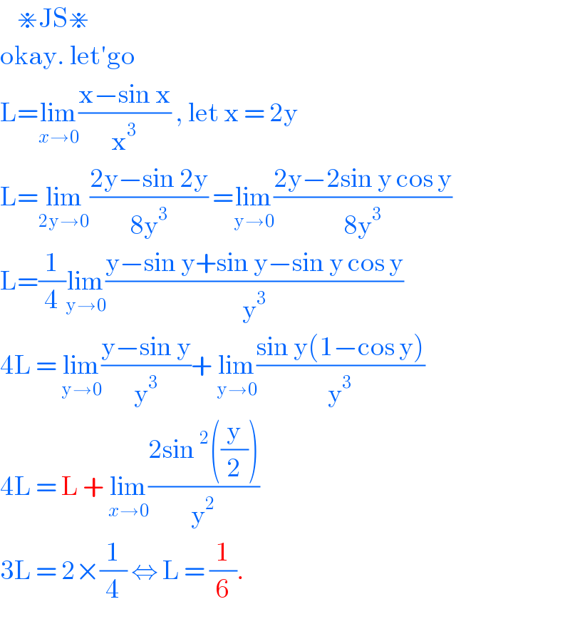     ⋇JS⋇  okay. let′go  L=lim_(x→0) ((x−sin x)/x^3 ) , let x = 2y  L=lim_(2y→0) ((2y−sin 2y)/(8y^3 )) =lim_(y→0) ((2y−2sin y cos y)/(8y^3 ))  L=(1/4)lim_(y→0) ((y−sin y+sin y−sin y cos y)/y^3 )  4L = lim_(y→0) ((y−sin y)/y^3 )+ lim_(y→0) ((sin y(1−cos y))/y^3 )  4L = L + lim_(x→0) ((2sin^2 ((y/2)))/y^2 )  3L = 2×(1/4) ⇔ L = (1/6).  