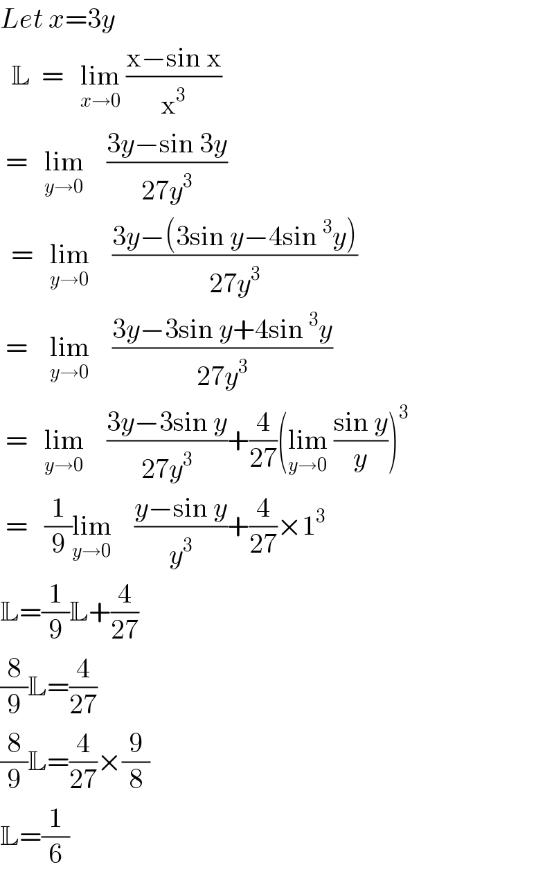 Let x=3y    L  =   lim_(x→0)  ((x−sin x)/x^3 )    =   lim_(y→0)     ((3y−sin 3y)/(27y^3 ))    =   lim_(y→0)     ((3y−(3sin y−4sin^3 y))/(27y^3 ))   =    lim_(y→0)     ((3y−3sin y+4sin^3 y)/(27y^3 ))   =   lim_(y→0)     ((3y−3sin y)/(27y^3 ))+(4/(27))(lim_(y→0)  ((sin y)/y))^3    =   (1/9)lim_(y→0)     ((y−sin y)/y^3 )+(4/(27))×1^3   L=(1/9)L+(4/(27))  (8/9)L=(4/(27))  (8/9)L=(4/(27))×(9/8)  L=(1/6)  
