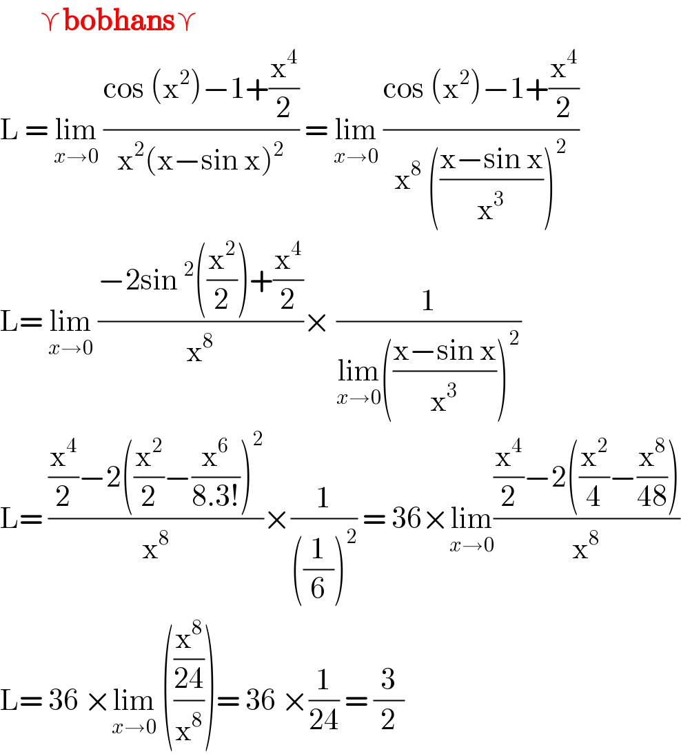        ⋎bobhans⋎  L = lim_(x→0)  ((cos (x^2 )−1+(x^4 /2))/(x^2 (x−sin x)^2 )) = lim_(x→0)  ((cos (x^2 )−1+(x^4 /2))/(x^8  (((x−sin x)/x^3 ))^2 ))  L= lim_(x→0)  ((−2sin^2 ((x^2 /2))+(x^4 /2))/x^8 )× (1/(lim_(x→0) (((x−sin x)/x^3 ))^2 ))  L= (((x^4 /2)−2((x^2 /2)−(x^6 /(8.3!)))^2 )/x^8 )×(1/(((1/6))^2 )) = 36×lim_(x→0) (((x^4 /2)−2((x^2 /4)−(x^8 /(48))))/x^8 )  L= 36 ×lim_(x→0)  (((x^8 /(24))/x^8 ))= 36 ×(1/(24)) = (3/2)  