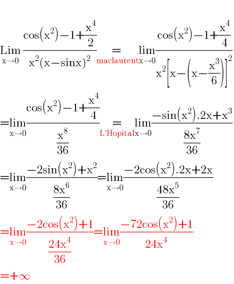   Lim_(x→0)  ((cos(x^2 )−1+(x^4 /2))/(x^2 (x−sinx)^2 ))   =    _(maclaurent) lim_(x→0) ((cos(x^2 )−1+(x^4 /4))/(x^2 [x−(x−(x^3 /6))]^2 ))  =lim_(x→0) ((cos(x^2 )−1+(x^4 /4))/(x^8 /(36)))    =    _(L′Hopital) lim_(x→0) ((−sin(x^2 ).2x+x^3 )/((8x^7 )/(36)))  =lim_(x→0) ((−2sin(x^2 )+x^2 )/((8x^6 )/(36)))=lim_(x→0) ((−2cos(x^2 ).2x+2x)/((48x^5 )/(36)))  =lim_(x→0) ((−2cos(x^2 )+1)/((24x^4 )/(36)))=lim_(x→0) ((−72cos(x^2 )+1)/(24x^4 ))  =+∞  