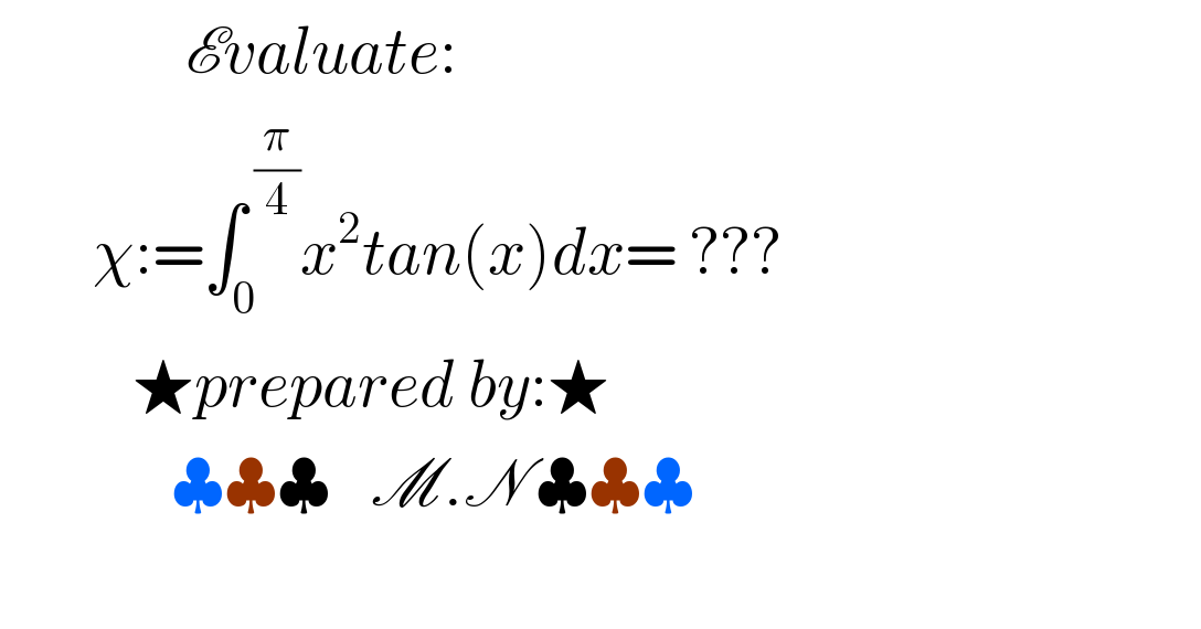               Evaluate:         χ:=∫_0 ^( (π/4)) x^2 tan(x)dx= ???             ★prepared by:★               ♣♣♣   M.N ♣♣♣    