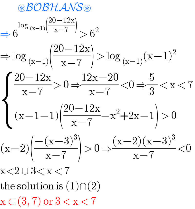          ⊛BOBHANS⊛  ⇒ 6^(log _((x−1)) (((20−12x)/(x−7))))  > 6^2   ⇒ log _((x−1)) (((20−12x)/(x−7))) > log _((x−1)) (x−1)^2    { ((((20−12x)/(x−7)) > 0 ⇒((12x−20)/(x−7)) <0 ⇒(5/3) < x < 7)),(((x−1−1)(((20−12x)/(x−7))−x^2 +2x−1) > 0)) :}  (x−2)(((−(x−3)^3 )/(x−7))) > 0 ⇒(((x−2)(x−3)^3 )/(x−7)) <0  x<2 ∪ 3< x < 7  the solution is (1)∩(2)  x ∈ (3, 7) or 3 < x < 7   
