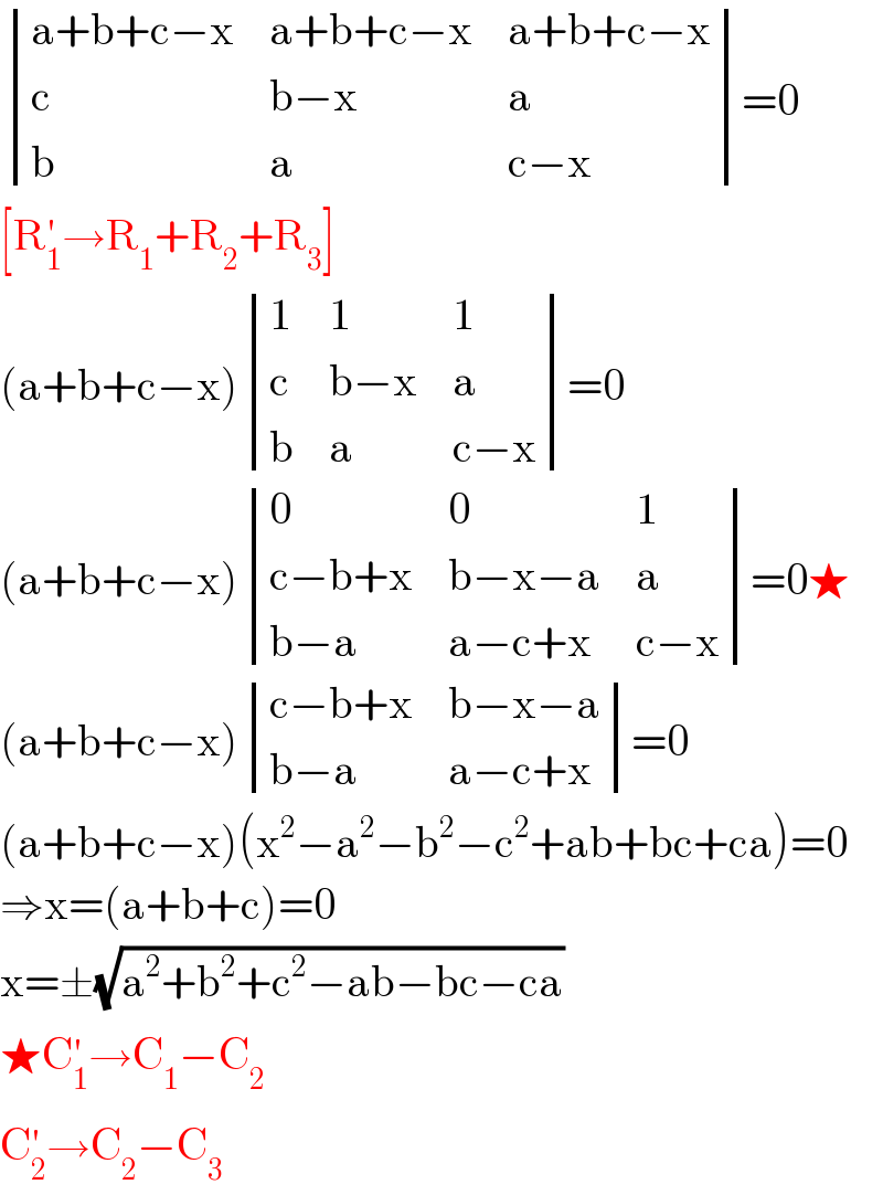  determinant (((a+b+c−x),(a+b+c−x),(a+b+c−x)),(c,(b−x),a),(b,a,(c−x)))=0  [R_1 ^′ →R_1 +R_2 +R_3 ]  (a+b+c−x) determinant ((1,1,1),(c,(b−x),a),(b,(a ),(c−x)))=0  (a+b+c−x) determinant ((0,0,1),((c−b+x),(b−x−a),a),((b−a),(a−c+x),(c−x)))=0★  (a+b+c−x) determinant (((c−b+x),(b−x−a)),((b−a),(a−c+x)))=0  (a+b+c−x)(x^2 −a^2 −b^2 −c^2 +ab+bc+ca)=0  ⇒x=(a+b+c)=0  x=±(√(a^2 +b^2 +c^2 −ab−bc−ca))  ★C_1 ^′ →C_1 −C_2   C_2 ^′ →C_2 −C_3   