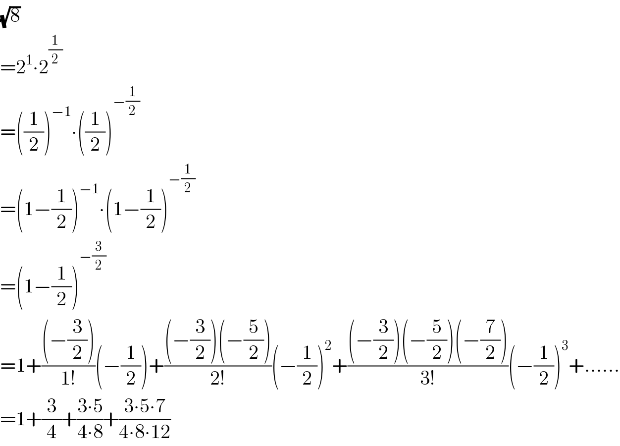 (√8)  =2^1 ∙2^(1/2)   =((1/2))^(−1) ∙((1/2))^(−(1/2))   =(1−(1/2))^(−1) ∙(1−(1/2))^(−(1/2))   =(1−(1/2))^(−(3/2))   =1+(((−(3/2)))/(1!))(−(1/2))+(((−(3/2))(−(5/2)))/(2!))(−(1/2))^2 +(((−(3/2))(−(5/2))(−(7/2)))/(3!))(−(1/2))^3 +......  =1+(3/4)+((3∙5)/(4∙8))+((3∙5∙7)/(4∙8∙12))  