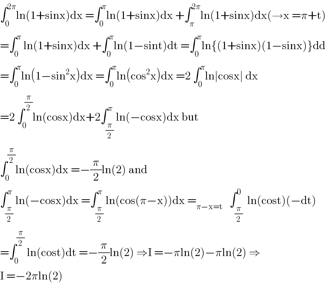 ∫_0 ^(2π) ln(1+sinx)dx =∫_0 ^π ln(1+sinx)dx +∫_π ^(2π) ln(1+sinx)dx(→x =π+t)  =∫_0 ^π  ln(1+sinx)dx +∫_0 ^π ln(1−sint)dt =∫_0 ^π ln{(1+sinx)(1−sinx)}dd  =∫_0 ^π ln(1−sin^2 x)dx =∫_0 ^π ln(cos^2 x)dx =2 ∫_0 ^π ln∣cosx∣ dx  =2 ∫_0 ^(π/2) ln(cosx)dx+2∫_(π/2) ^π ln(−cosx)dx but   ∫_0 ^(π/2) ln(cosx)dx =−(π/2)ln(2) and  ∫_(π/2) ^π ln(−cosx)dx =∫_(π/2) ^π ln(cos(π−x))dx =_(π−x=t)    ∫_(π/2) ^0  ln(cost)(−dt)  =∫_0 ^(π/2)  ln(cost)dt =−(π/2)ln(2) ⇒I =−πln(2)−πln(2) ⇒  I =−2πln(2)  