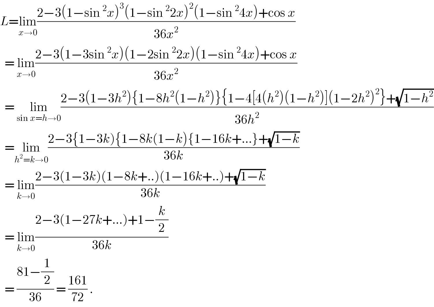 L=lim_(x→0) ((2−3(1−sin^2 x)^3 (1−sin^2 2x)^2 (1−sin^2 4x)+cos x)/(36x^2 ))    = lim_(x→0) ((2−3(1−3sin^2 x)(1−2sin^2 2x)(1−sin^2 4x)+cos x)/(36x^2 ))    = lim_(sin x=h→0) ((2−3(1−3h^2 ){1−8h^2 (1−h^2 )}{1−4[4(h^2 )(1−h^2 )](1−2h^2 )^2 }+(√(1−h^2 )))/(36h^2 ))    =lim_(h^2 =k→0) ((2−3{1−3k){1−8k(1−k){1−16k+...}+(√(1−k)))/(36k))    = lim_(k→0) ((2−3(1−3k)(1−8k+..)(1−16k+..)+(√(1−k)))/(36k))    = lim_(k→0) ((2−3(1−27k+...)+1−(k/2))/(36k))    = ((81−(1/2))/(36)) = ((161)/(72)) .  
