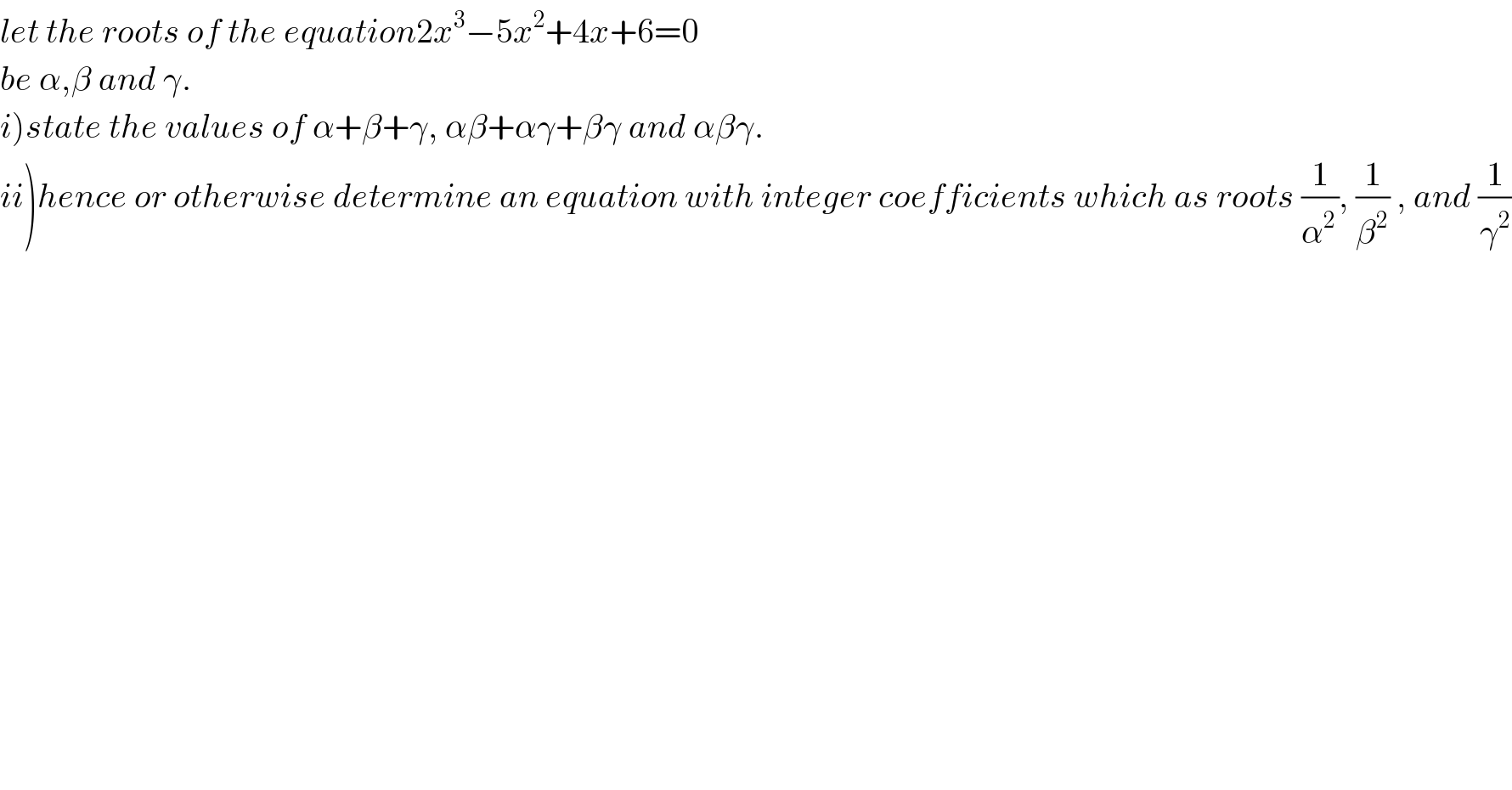 let the roots of the equation2x^3 −5x^2 +4x+6=0  be α,β and γ.  i)state the values of α+β+γ, αβ+αγ+βγ and αβγ.  ii)hence or otherwise determine an equation with integer coefficients which as roots (1/α^(2 ) ), (1/β^2 ) , and (1/γ^2 )    