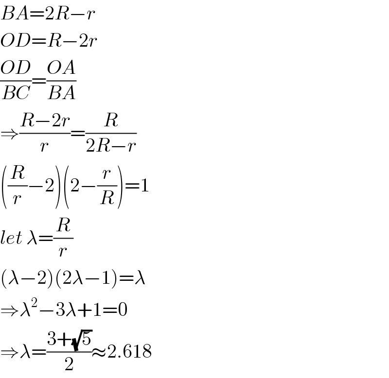 BA=2R−r  OD=R−2r  ((OD)/(BC))=((OA)/(BA))  ⇒((R−2r)/r)=(R/(2R−r))  ((R/r)−2)(2−(r/R))=1  let λ=(R/r)  (λ−2)(2λ−1)=λ  ⇒λ^2 −3λ+1=0  ⇒λ=((3+(√5))/2)≈2.618  