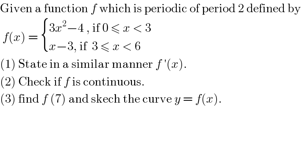 Given a function f which is periodic of period 2 defined by   f(x) =  { ((3x^2 −4 , if 0 ≤ x < 3)),((x−3, if  3 ≤ x < 6)) :}  (1) State in a similar manner f ′(x).  (2) Check if f is continuous.  (3) find f (7) and skech the curve y = f(x).  