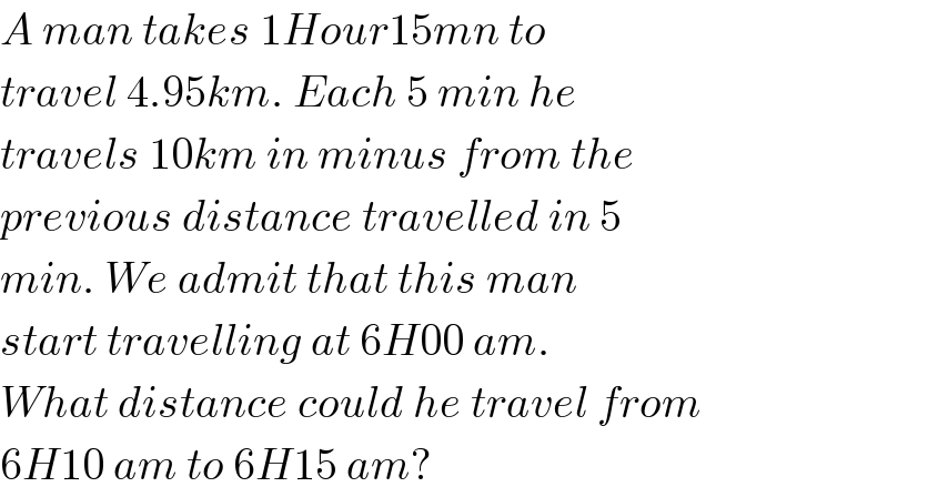 A man takes 1Hour15mn to  travel 4.95km. Each 5 min he  travels 10km in minus from the  previous distance travelled in 5  min. We admit that this man   start travelling at 6H00 am.  What distance could he travel from  6H10 am to 6H15 am?  